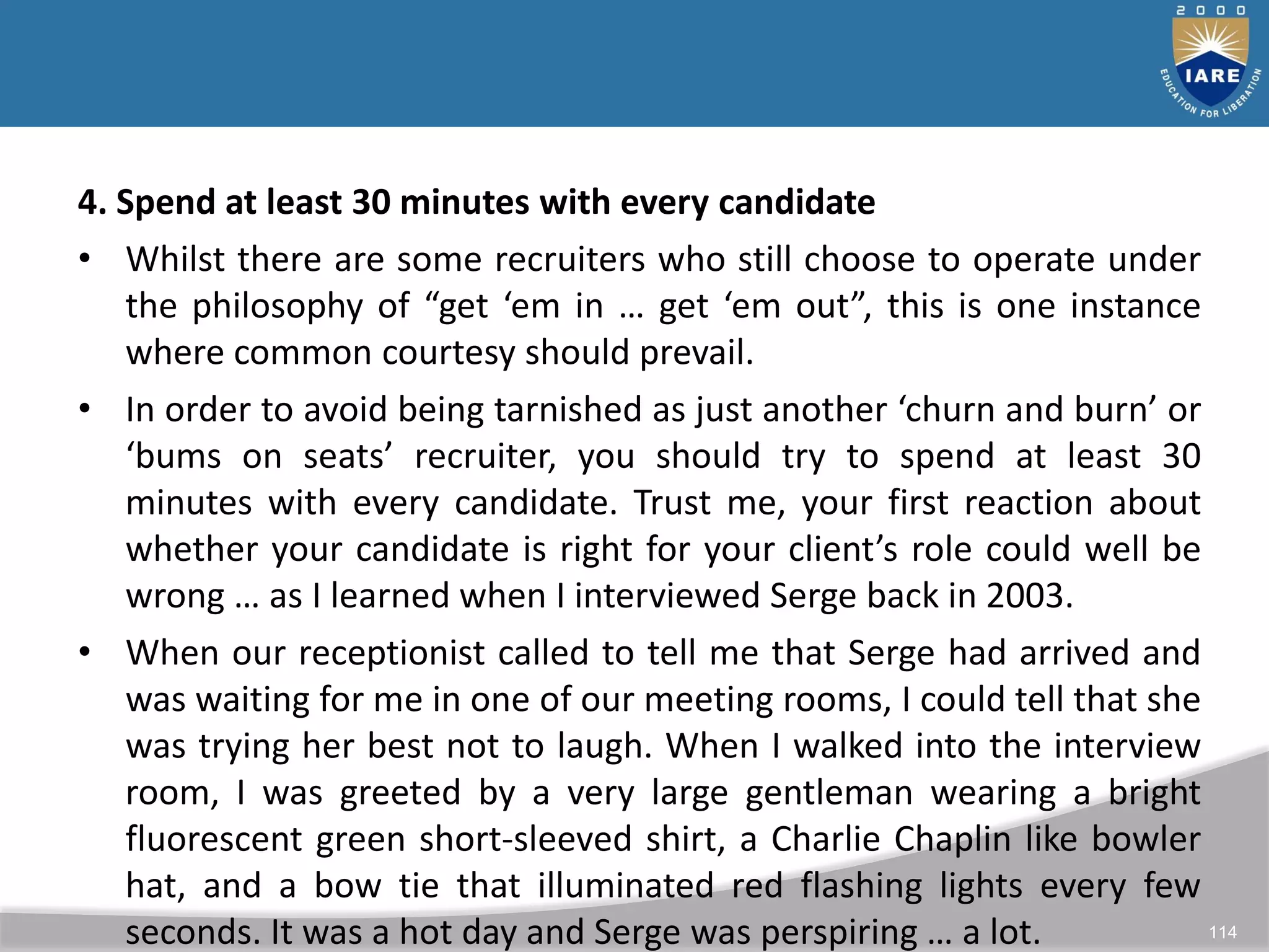 114
4. Spend at least 30 minutes with every candidate
• Whilst there are some recruiters who still choose to operate under
the philosophy of “get ‘em in … get ‘em out”, this is one instance
where common courtesy should prevail.
• In order to avoid being tarnished as just another ‘churn and burn’ or
‘bums on seats’ recruiter, you should try to spend at least 30
minutes with every candidate. Trust me, your first reaction about
whether your candidate is right for your client’s role could well be
wrong … as I learned when I interviewed Serge back in 2003.
• When our receptionist called to tell me that Serge had arrived and
was waiting for me in one of our meeting rooms, I could tell that she
was trying her best not to laugh. When I walked into the interview
room, I was greeted by a very large gentleman wearing a bright
fluorescent green short-sleeved shirt, a Charlie Chaplin like bowler
hat, and a bow tie that illuminated red flashing lights every few
seconds. It was a hot day and Serge was perspiring … a lot.
 