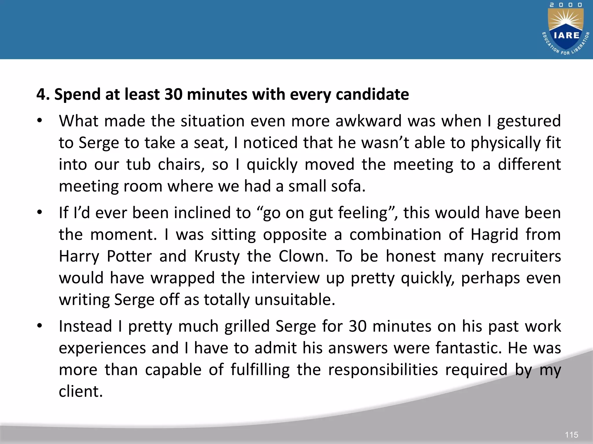 115
4. Spend at least 30 minutes with every candidate
• What made the situation even more awkward was when I gestured
to Serge to take a seat, I noticed that he wasn’t able to physically fit
into our tub chairs, so I quickly moved the meeting to a different
meeting room where we had a small sofa.
• If I’d ever been inclined to “go on gut feeling”, this would have been
the moment. I was sitting opposite a combination of Hagrid from
Harry Potter and Krusty the Clown. To be honest many recruiters
would have wrapped the interview up pretty quickly, perhaps even
writing Serge off as totally unsuitable.
• Instead I pretty much grilled Serge for 30 minutes on his past work
experiences and I have to admit his answers were fantastic. He was
more than capable of fulfilling the responsibilities required by my
client.
 