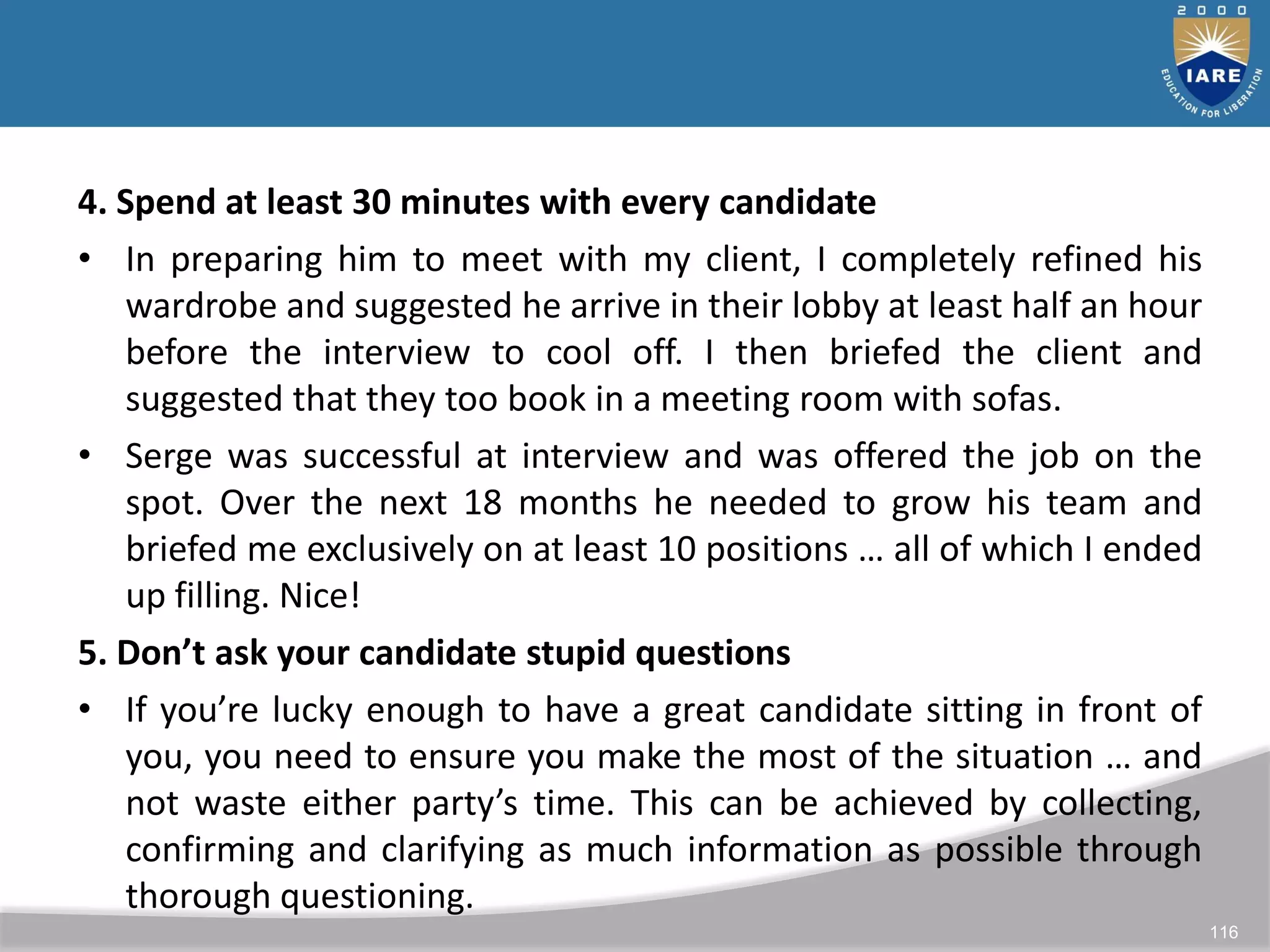 116
4. Spend at least 30 minutes with every candidate
• In preparing him to meet with my client, I completely refined his
wardrobe and suggested he arrive in their lobby at least half an hour
before the interview to cool off. I then briefed the client and
suggested that they too book in a meeting room with sofas.
• Serge was successful at interview and was offered the job on the
spot. Over the next 18 months he needed to grow his team and
briefed me exclusively on at least 10 positions … all of which I ended
up filling. Nice!
5. Don’t ask your candidate stupid questions
• If you’re lucky enough to have a great candidate sitting in front of
you, you need to ensure you make the most of the situation … and
not waste either party’s time. This can be achieved by collecting,
confirming and clarifying as much information as possible through
thorough questioning.
 