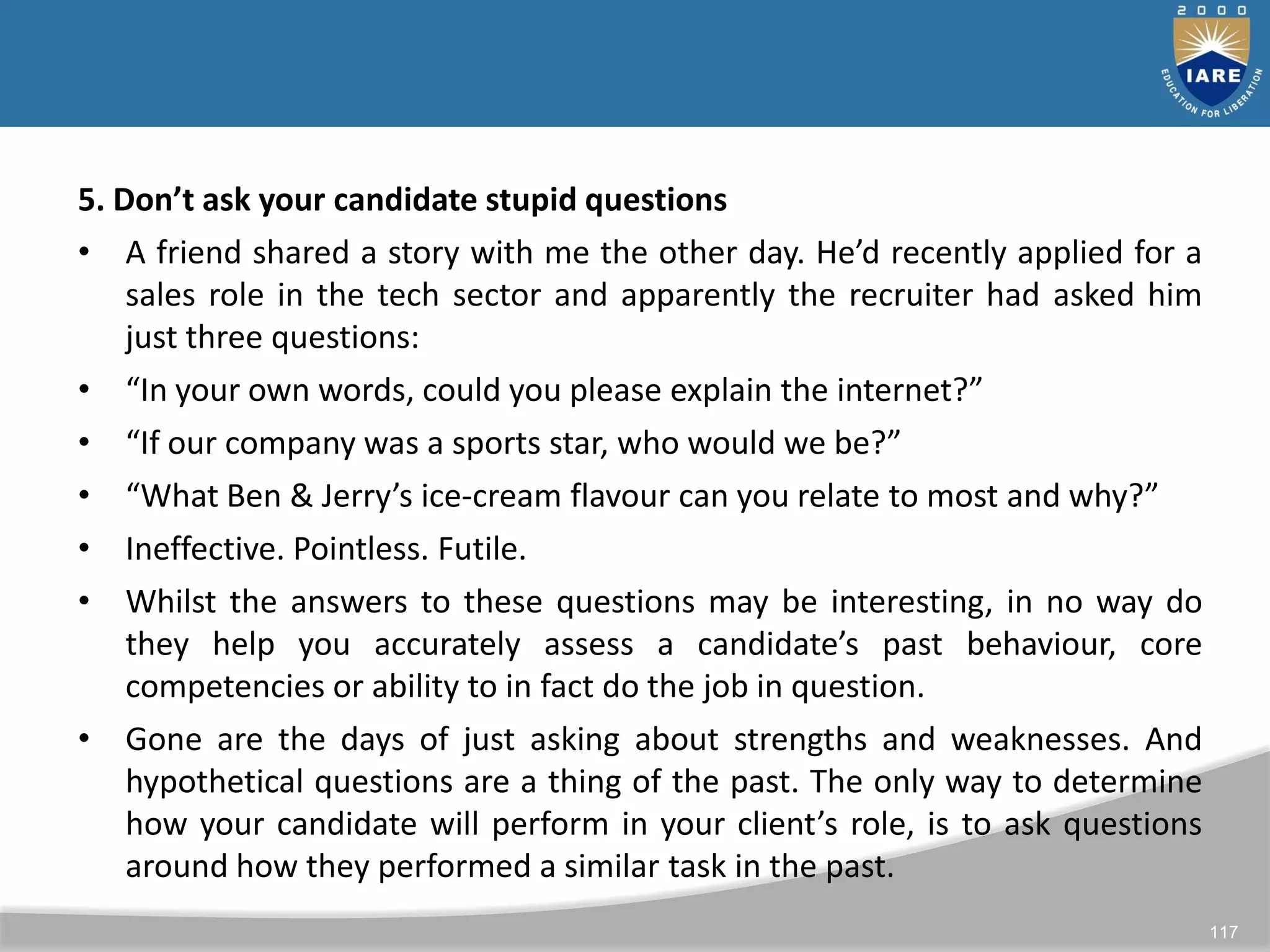 117
5. Don’t ask your candidate stupid questions
• A friend shared a story with me the other day. He’d recently applied for a
sales role in the tech sector and apparently the recruiter had asked him
just three questions:
• “In your own words, could you please explain the internet?”
• “If our company was a sports star, who would we be?”
• “What Ben & Jerry’s ice-cream flavour can you relate to most and why?”
• Ineffective. Pointless. Futile.
• Whilst the answers to these questions may be interesting, in no way do
they help you accurately assess a candidate’s past behaviour, core
competencies or ability to in fact do the job in question.
• Gone are the days of just asking about strengths and weaknesses. And
hypothetical questions are a thing of the past. The only way to determine
how your candidate will perform in your client’s role, is to ask questions
around how they performed a similar task in the past.
 