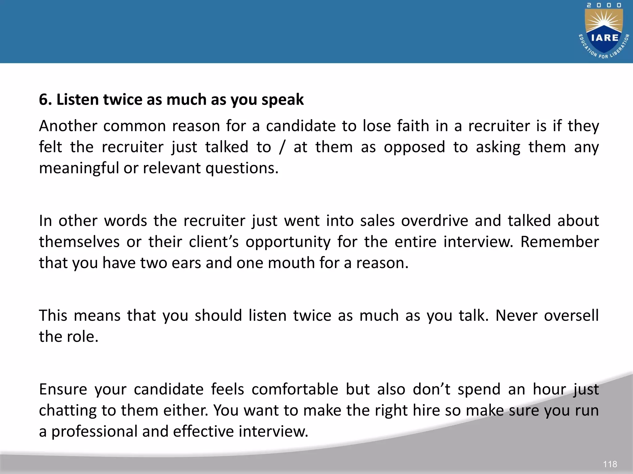 118
6. Listen twice as much as you speak
Another common reason for a candidate to lose faith in a recruiter is if they
felt the recruiter just talked to / at them as opposed to asking them any
meaningful or relevant questions.
In other words the recruiter just went into sales overdrive and talked about
themselves or their client’s opportunity for the entire interview. Remember
that you have two ears and one mouth for a reason.
This means that you should listen twice as much as you talk. Never oversell
the role.
Ensure your candidate feels comfortable but also don’t spend an hour just
chatting to them either. You want to make the right hire so make sure you run
a professional and effective interview.
 