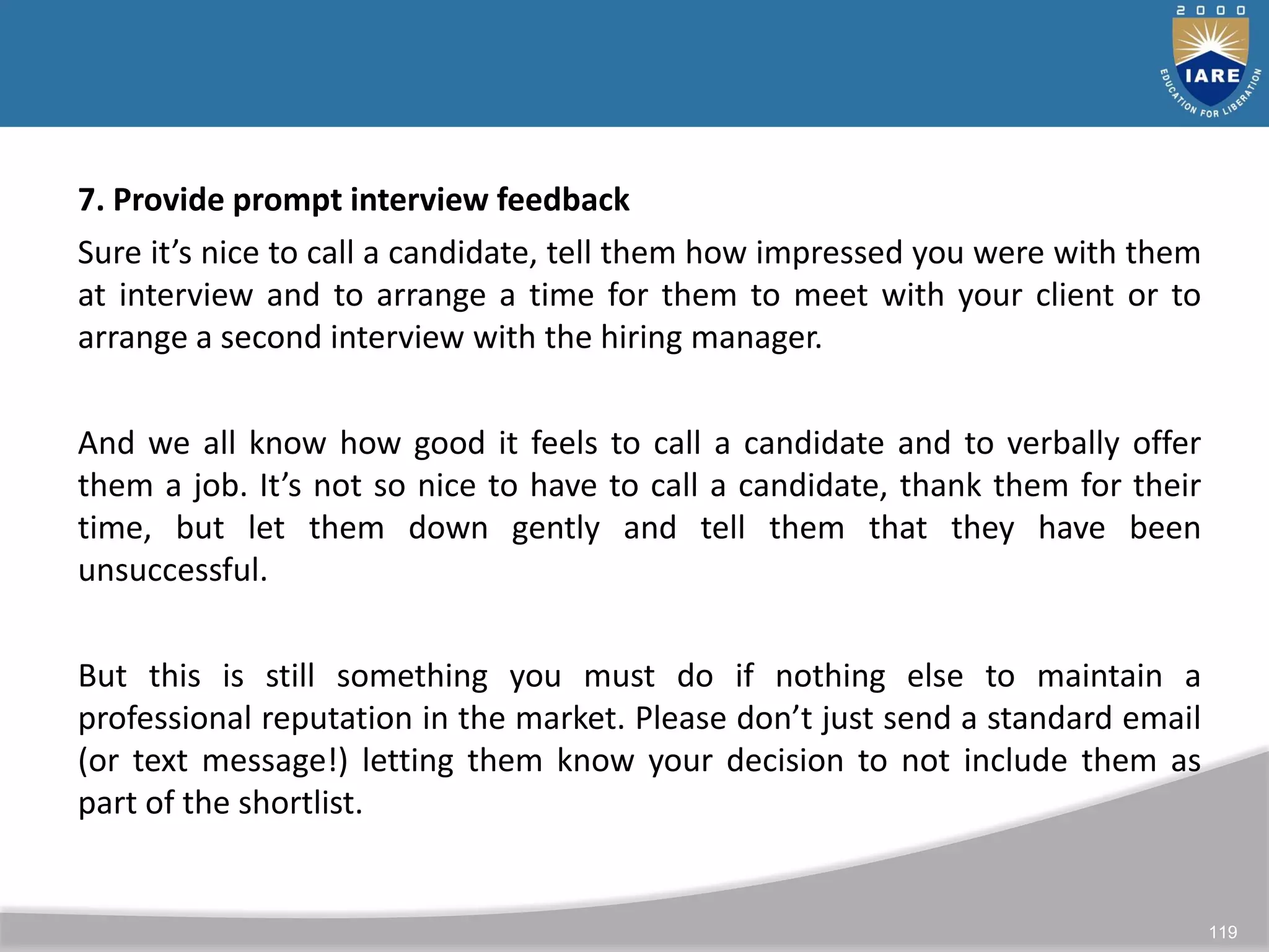 119
7. Provide prompt interview feedback
Sure it’s nice to call a candidate, tell them how impressed you were with them
at interview and to arrange a time for them to meet with your client or to
arrange a second interview with the hiring manager.
And we all know how good it feels to call a candidate and to verbally offer
them a job. It’s not so nice to have to call a candidate, thank them for their
time, but let them down gently and tell them that they have been
unsuccessful.
But this is still something you must do if nothing else to maintain a
professional reputation in the market. Please don’t just send a standard email
(or text message!) letting them know your decision to not include them as
part of the shortlist.
 