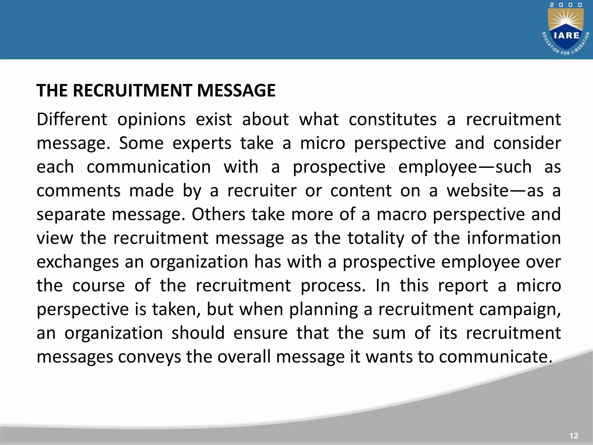 12
THE RECRUITMENT MESSAGE
Different opinions exist about what constitutes a recruitment
message. Some experts take a micro perspective and consider
each communication with a prospective employee—such as
comments made by a recruiter or content on a website—as a
separate message. Others take more of a macro perspective and
view the recruitment message as the totality of the information
exchanges an organization has with a prospective employee over
the course of the recruitment process. In this report a micro
perspective is taken, but when planning a recruitment campaign,
an organization should ensure that the sum of its recruitment
messages conveys the overall message it wants to communicate.
 
