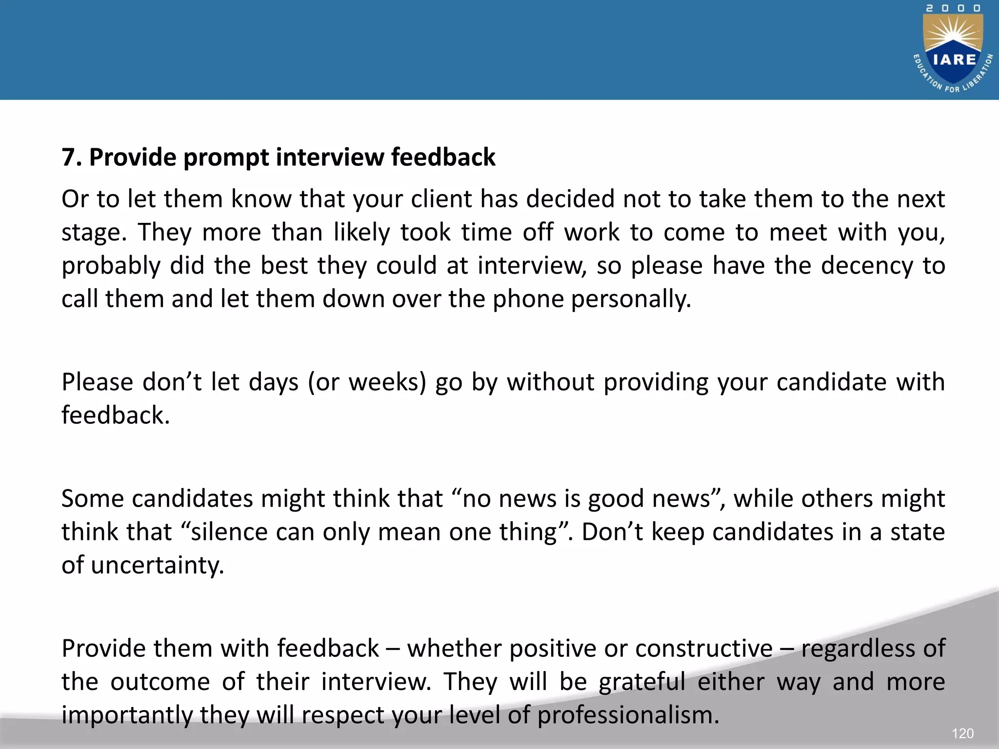 120
7. Provide prompt interview feedback
Or to let them know that your client has decided not to take them to the next
stage. They more than likely took time off work to come to meet with you,
probably did the best they could at interview, so please have the decency to
call them and let them down over the phone personally.
Please don’t let days (or weeks) go by without providing your candidate with
feedback.
Some candidates might think that “no news is good news”, while others might
think that “silence can only mean one thing”. Don’t keep candidates in a state
of uncertainty.
Provide them with feedback – whether positive or constructive – regardless of
the outcome of their interview. They will be grateful either way and more
importantly they will respect your level of professionalism.
 