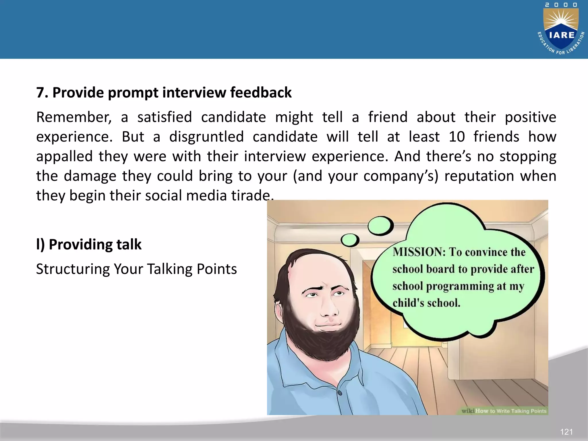 121
7. Provide prompt interview feedback
Remember, a satisfied candidate might tell a friend about their positive
experience. But a disgruntled candidate will tell at least 10 friends how
appalled they were with their interview experience. And there’s no stopping
the damage they could bring to your (and your company’s) reputation when
they begin their social media tirade.
l) Providing talk
Structuring Your Talking Points
 