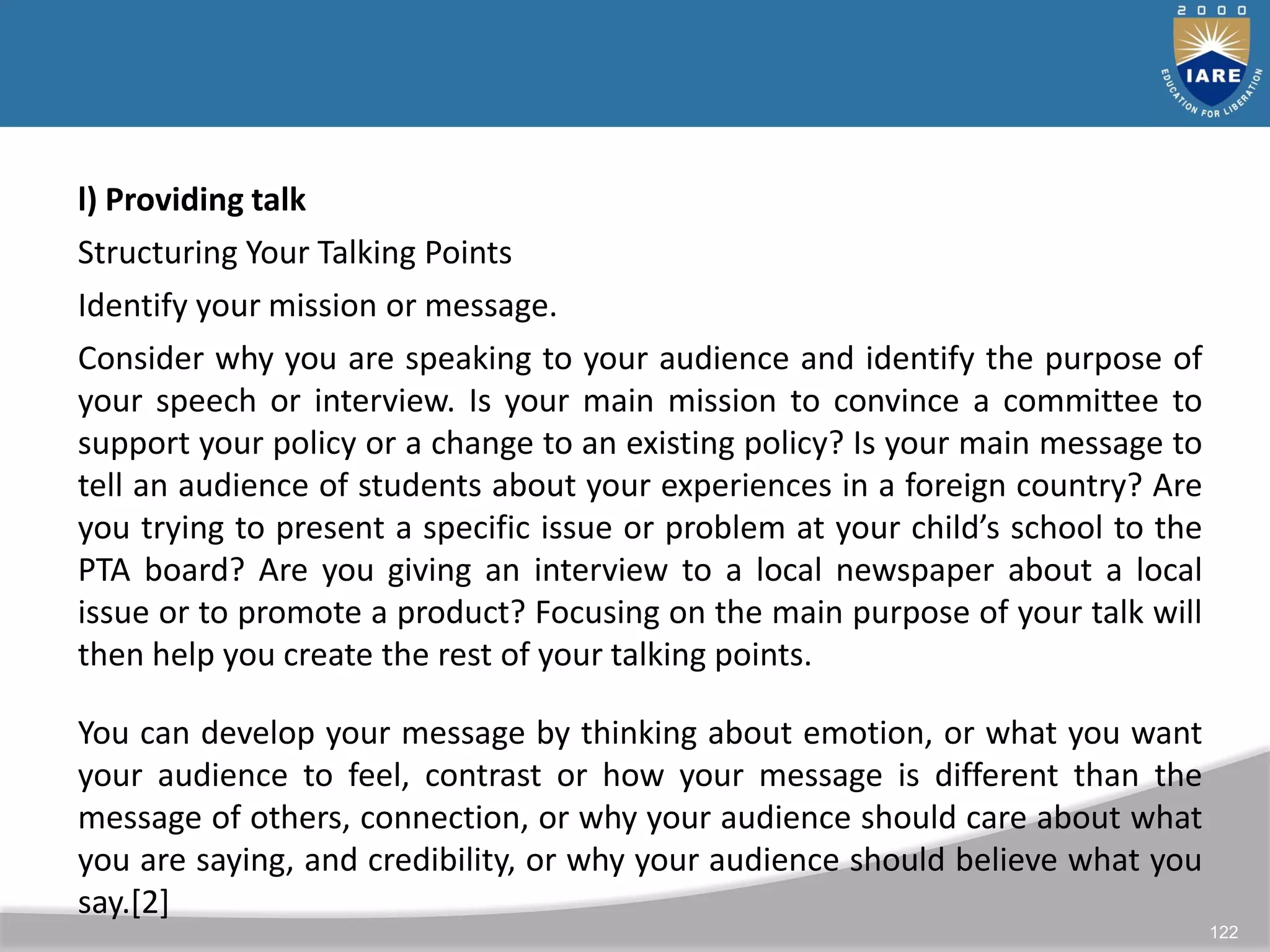 122
l) Providing talk
Structuring Your Talking Points
Identify your mission or message.
Consider why you are speaking to your audience and identify the purpose of
your speech or interview. Is your main mission to convince a committee to
support your policy or a change to an existing policy? Is your main message to
tell an audience of students about your experiences in a foreign country? Are
you trying to present a specific issue or problem at your child’s school to the
PTA board? Are you giving an interview to a local newspaper about a local
issue or to promote a product? Focusing on the main purpose of your talk will
then help you create the rest of your talking points.
You can develop your message by thinking about emotion, or what you want
your audience to feel, contrast or how your message is different than the
message of others, connection, or why your audience should care about what
you are saying, and credibility, or why your audience should believe what you
say.[2]
 