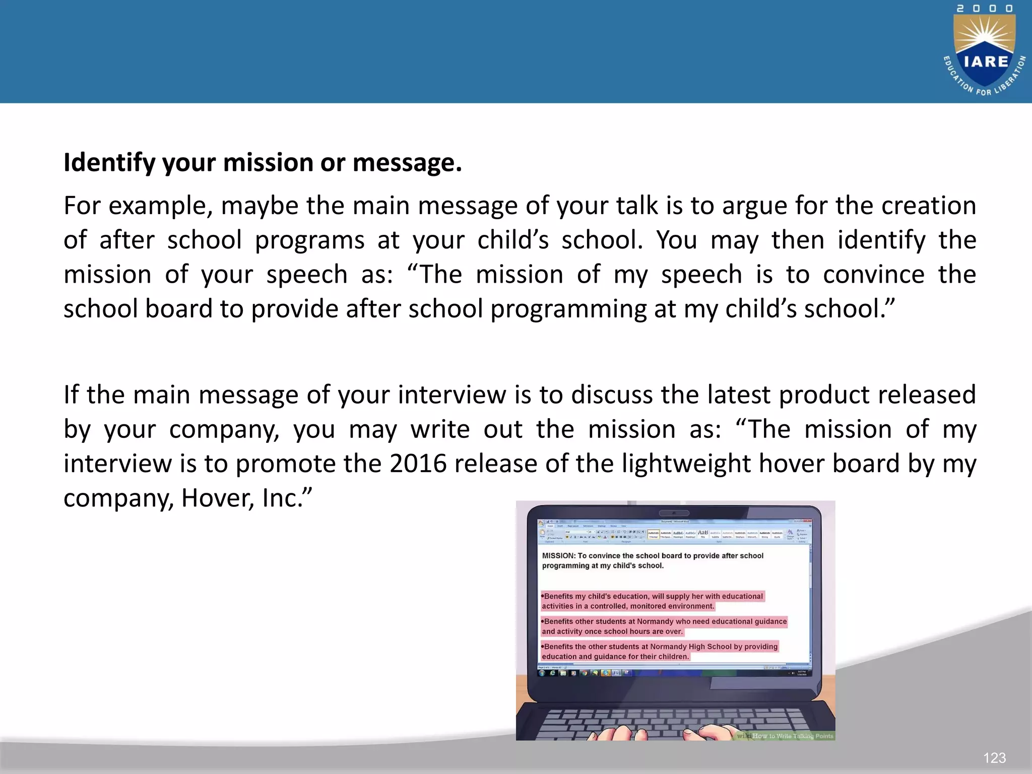 123
Identify your mission or message.
For example, maybe the main message of your talk is to argue for the creation
of after school programs at your child’s school. You may then identify the
mission of your speech as: “The mission of my speech is to convince the
school board to provide after school programming at my child’s school.”
If the main message of your interview is to discuss the latest product released
by your company, you may write out the mission as: “The mission of my
interview is to promote the 2016 release of the lightweight hover board by my
company, Hover, Inc.”
 
