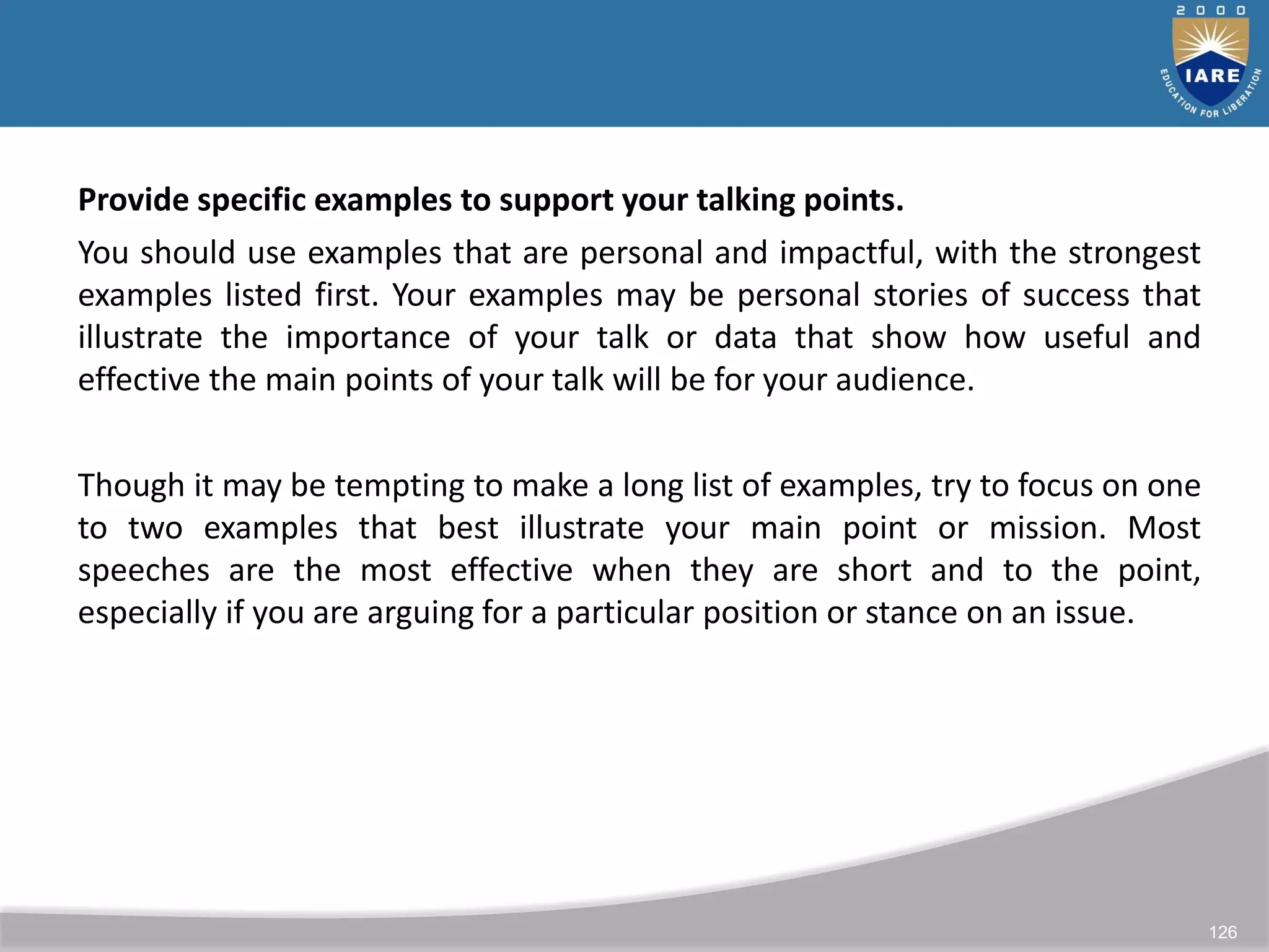 126
Provide specific examples to support your talking points.
You should use examples that are personal and impactful, with the strongest
examples listed first. Your examples may be personal stories of success that
illustrate the importance of your talk or data that show how useful and
effective the main points of your talk will be for your audience.
Though it may be tempting to make a long list of examples, try to focus on one
to two examples that best illustrate your main point or mission. Most
speeches are the most effective when they are short and to the point,
especially if you are arguing for a particular position or stance on an issue.
 