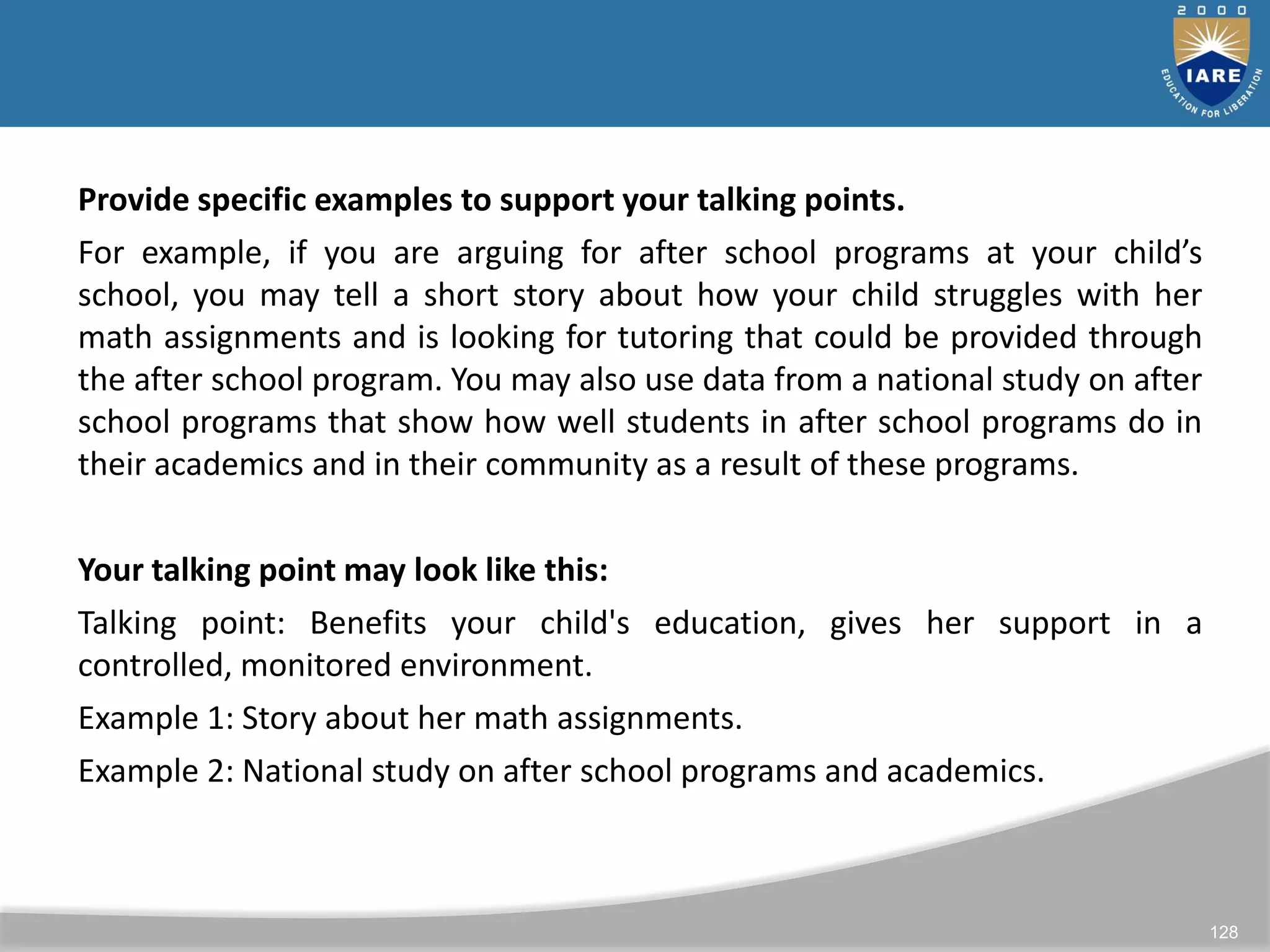 128
Provide specific examples to support your talking points.
For example, if you are arguing for after school programs at your child’s
school, you may tell a short story about how your child struggles with her
math assignments and is looking for tutoring that could be provided through
the after school program. You may also use data from a national study on after
school programs that show how well students in after school programs do in
their academics and in their community as a result of these programs.
Your talking point may look like this:
Talking point: Benefits your child's education, gives her support in a
controlled, monitored environment.
Example 1: Story about her math assignments.
Example 2: National study on after school programs and academics.
 