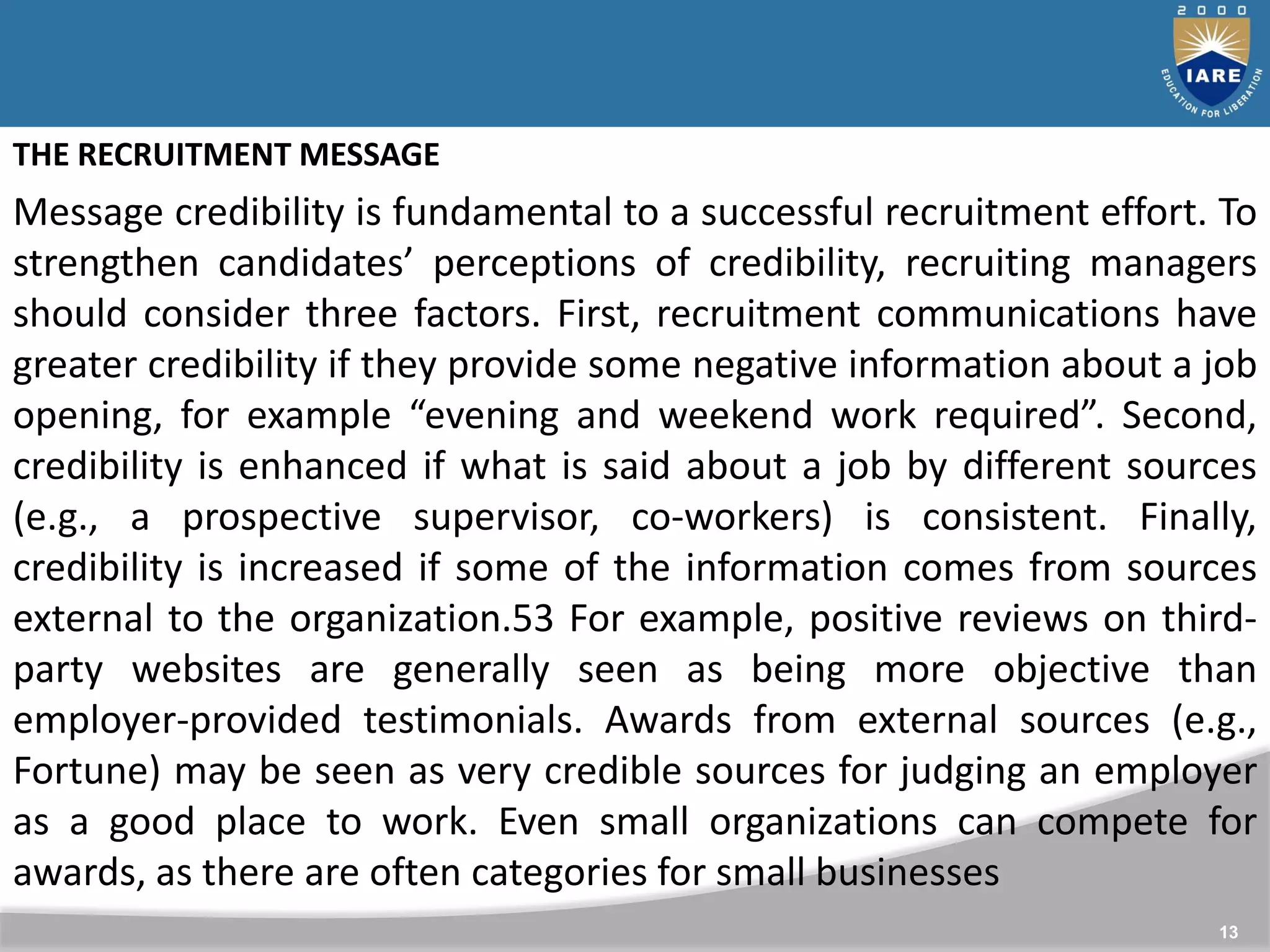 13
THE RECRUITMENT MESSAGE
Message credibility is fundamental to a successful recruitment effort. To
strengthen candidates’ perceptions of credibility, recruiting managers
should consider three factors. First, recruitment communications have
greater credibility if they provide some negative information about a job
opening, for example “evening and weekend work required”. Second,
credibility is enhanced if what is said about a job by different sources
(e.g., a prospective supervisor, co-workers) is consistent. Finally,
credibility is increased if some of the information comes from sources
external to the organization.53 For example, positive reviews on third-
party websites are generally seen as being more objective than
employer-provided testimonials. Awards from external sources (e.g.,
Fortune) may be seen as very credible sources for judging an employer
as a good place to work. Even small organizations can compete for
awards, as there are often categories for small businesses
 