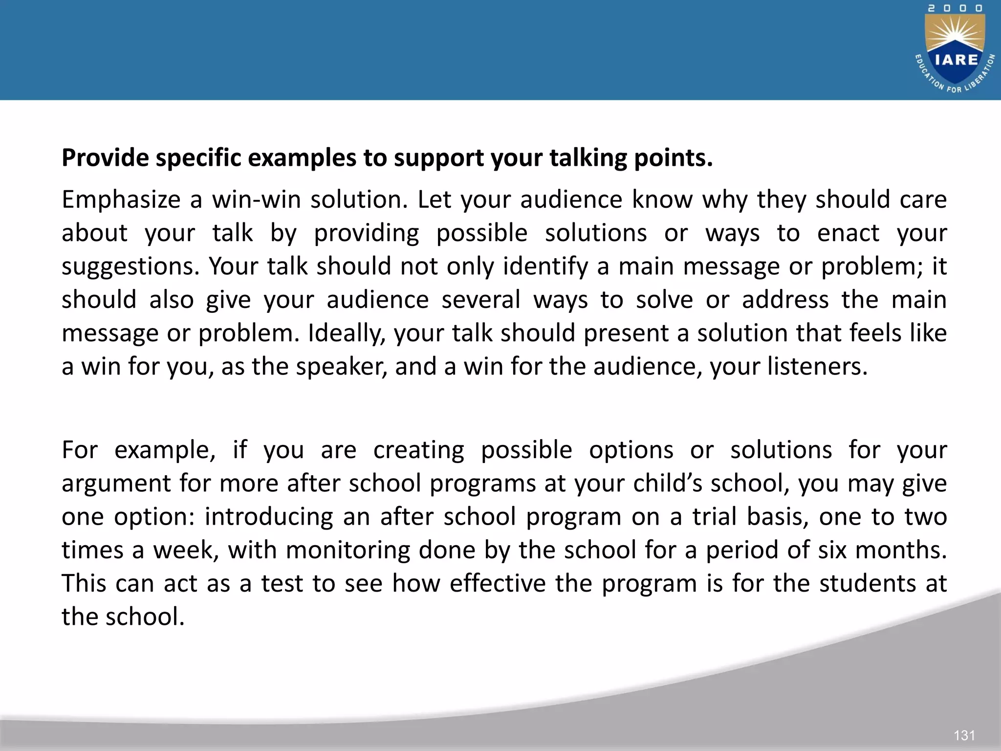 131
Provide specific examples to support your talking points.
Emphasize a win-win solution. Let your audience know why they should care
about your talk by providing possible solutions or ways to enact your
suggestions. Your talk should not only identify a main message or problem; it
should also give your audience several ways to solve or address the main
message or problem. Ideally, your talk should present a solution that feels like
a win for you, as the speaker, and a win for the audience, your listeners.
For example, if you are creating possible options or solutions for your
argument for more after school programs at your child’s school, you may give
one option: introducing an after school program on a trial basis, one to two
times a week, with monitoring done by the school for a period of six months.
This can act as a test to see how effective the program is for the students at
the school.
 