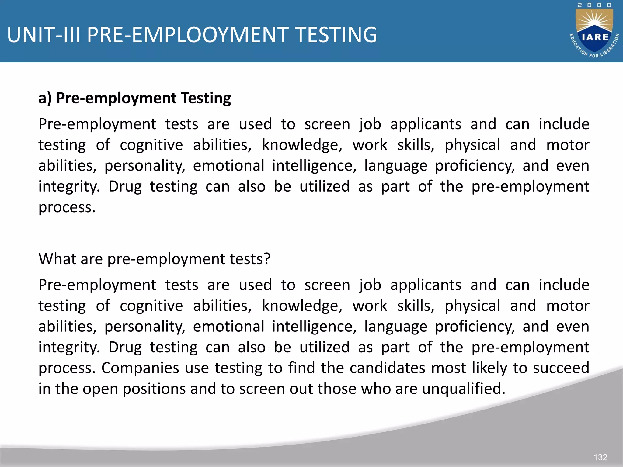 UNIT-III PRE-EMPLOOYMENT TESTING
132
a) Pre-employment Testing
Pre-employment tests are used to screen job applicants and can include
testing of cognitive abilities, knowledge, work skills, physical and motor
abilities, personality, emotional intelligence, language proficiency, and even
integrity. Drug testing can also be utilized as part of the pre-employment
process.
What are pre-employment tests?
Pre-employment tests are used to screen job applicants and can include
testing of cognitive abilities, knowledge, work skills, physical and motor
abilities, personality, emotional intelligence, language proficiency, and even
integrity. Drug testing can also be utilized as part of the pre-employment
process. Companies use testing to find the candidates most likely to succeed
in the open positions and to screen out those who are unqualified.
 