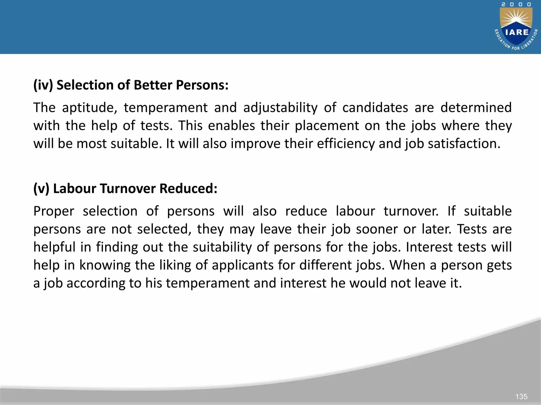 135
(iv) Selection of Better Persons:
The aptitude, temperament and adjustability of candidates are determined
with the help of tests. This enables their placement on the jobs where they
will be most suitable. It will also improve their efficiency and job satisfaction.
(v) Labour Turnover Reduced:
Proper selection of persons will also reduce labour turnover. If suitable
persons are not selected, they may leave their job sooner or later. Tests are
helpful in finding out the suitability of persons for the jobs. Interest tests will
help in knowing the liking of applicants for different jobs. When a person gets
a job according to his temperament and interest he would not leave it.
 