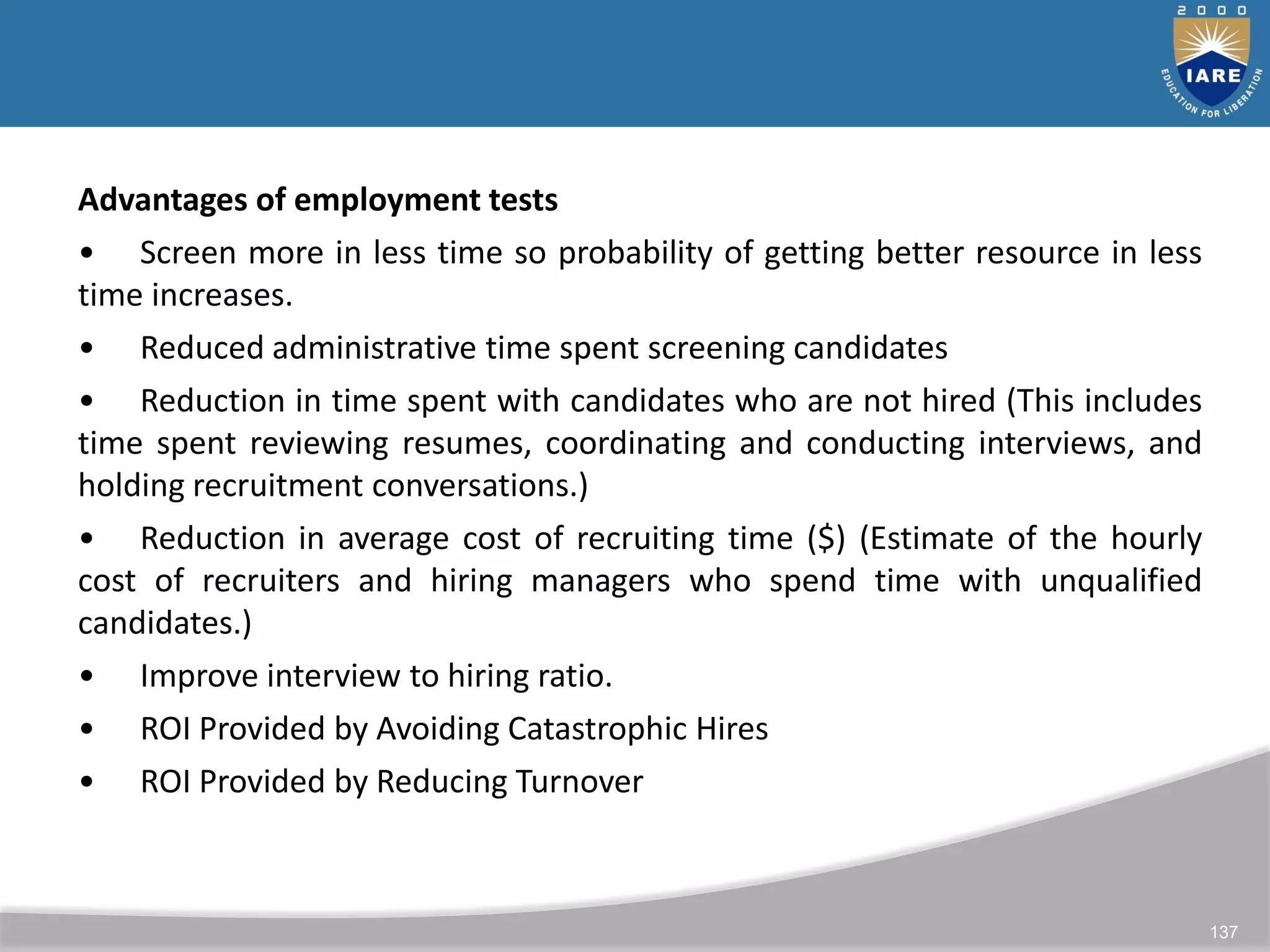 137
Advantages of employment tests
• Screen more in less time so probability of getting better resource in less
time increases.
• Reduced administrative time spent screening candidates
• Reduction in time spent with candidates who are not hired (This includes
time spent reviewing resumes, coordinating and conducting interviews, and
holding recruitment conversations.)
• Reduction in average cost of recruiting time ($) (Estimate of the hourly
cost of recruiters and hiring managers who spend time with unqualified
candidates.)
• Improve interview to hiring ratio.
• ROI Provided by Avoiding Catastrophic Hires
• ROI Provided by Reducing Turnover
 