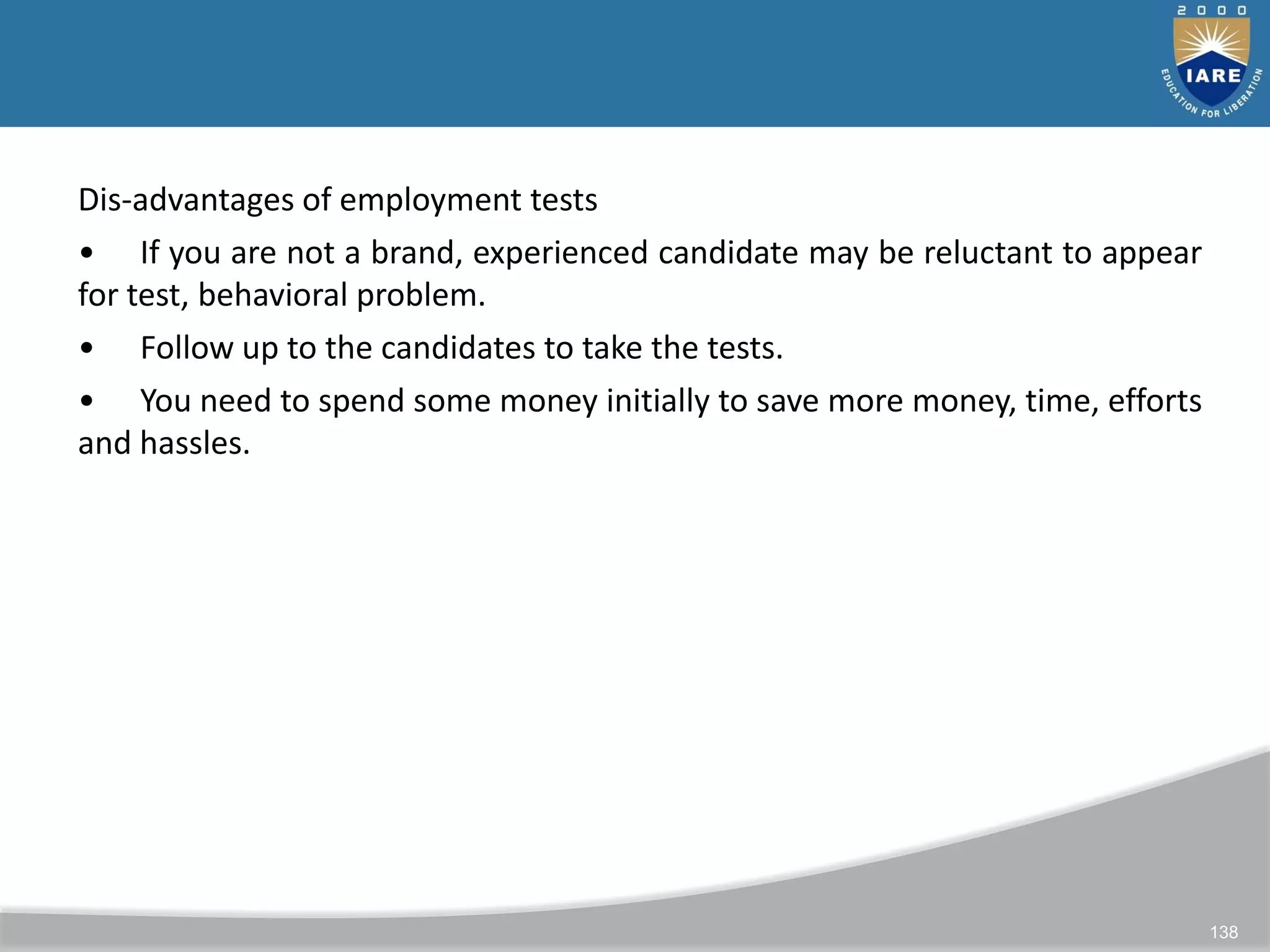 138
Dis-advantages of employment tests
• If you are not a brand, experienced candidate may be reluctant to appear
for test, behavioral problem.
• Follow up to the candidates to take the tests.
• You need to spend some money initially to save more money, time, efforts
and hassles.
 