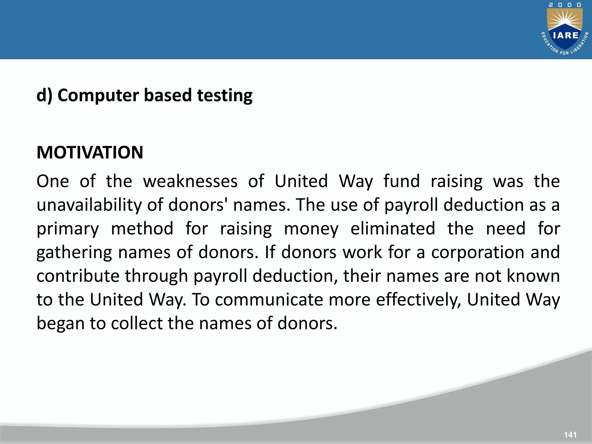 141
141
d) Computer based testing
MOTIVATION
One of the weaknesses of United Way fund raising was the
unavailability of donors' names. The use of payroll deduction as a
primary method for raising money eliminated the need for
gathering names of donors. If donors work for a corporation and
contribute through payroll deduction, their names are not known
to the United Way. To communicate more effectively, United Way
began to collect the names of donors.
 