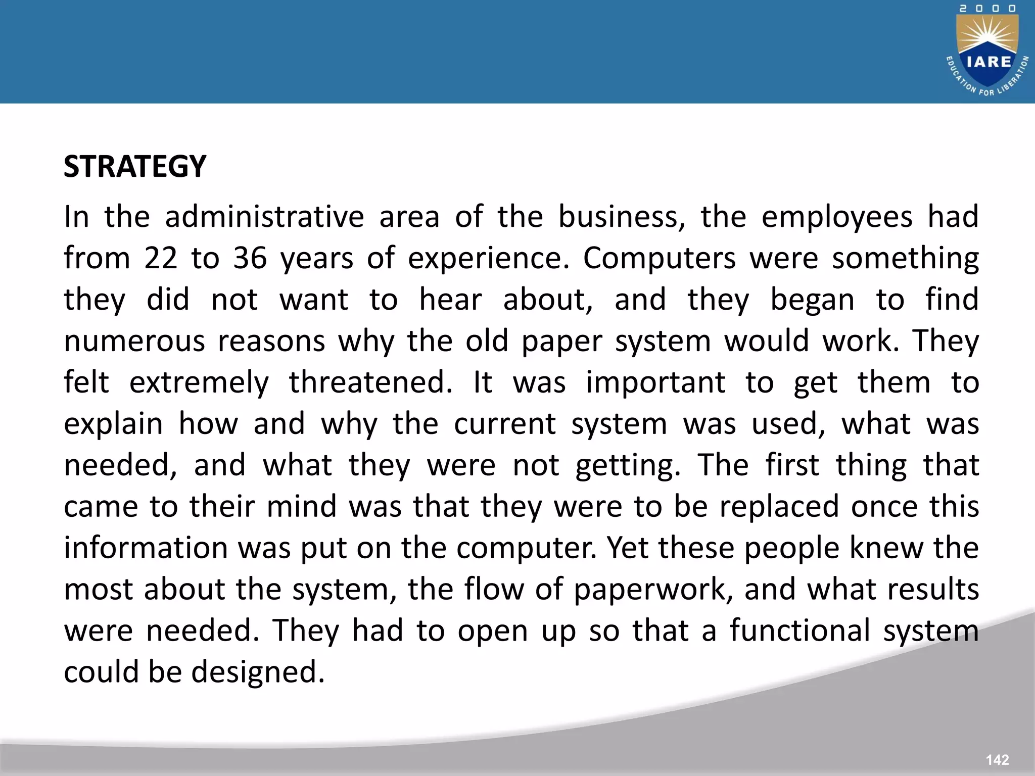142
142
STRATEGY
In the administrative area of the business, the employees had
from 22 to 36 years of experience. Computers were something
they did not want to hear about, and they began to find
numerous reasons why the old paper system would work. They
felt extremely threatened. It was important to get them to
explain how and why the current system was used, what was
needed, and what they were not getting. The first thing that
came to their mind was that they were to be replaced once this
information was put on the computer. Yet these people knew the
most about the system, the flow of paperwork, and what results
were needed. They had to open up so that a functional system
could be designed.
 