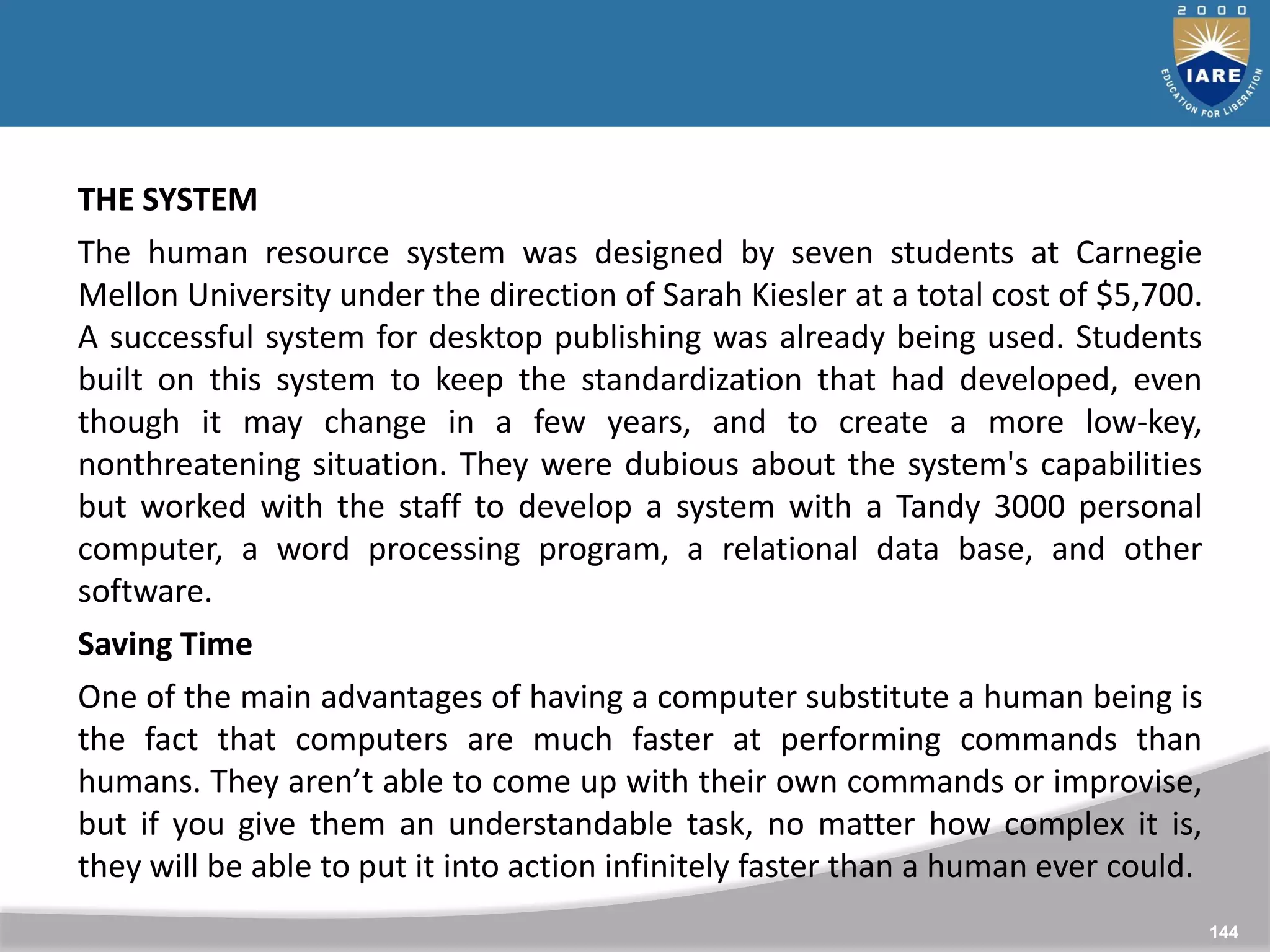 144
144
THE SYSTEM
The human resource system was designed by seven students at Carnegie
Mellon University under the direction of Sarah Kiesler at a total cost of $5,700.
A successful system for desktop publishing was already being used. Students
built on this system to keep the standardization that had developed, even
though it may change in a few years, and to create a more low-key,
nonthreatening situation. They were dubious about the system's capabilities
but worked with the staff to develop a system with a Tandy 3000 personal
computer, a word processing program, a relational data base, and other
software.
Saving Time
One of the main advantages of having a computer substitute a human being is
the fact that computers are much faster at performing commands than
humans. They aren’t able to come up with their own commands or improvise,
but if you give them an understandable task, no matter how complex it is,
they will be able to put it into action infinitely faster than a human ever could.
 