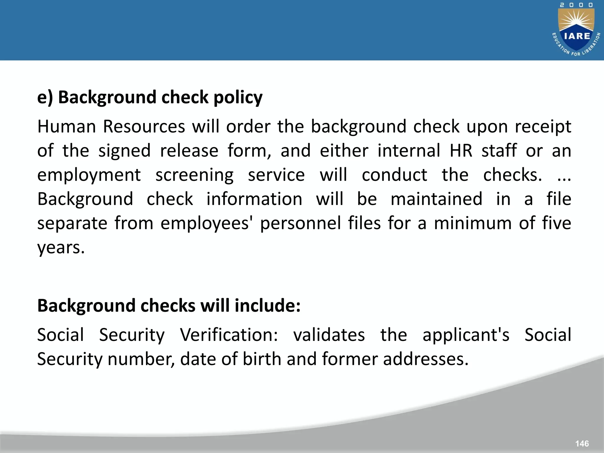 146
146
e) Background check policy
Human Resources will order the background check upon receipt
of the signed release form, and either internal HR staff or an
employment screening service will conduct the checks. ...
Background check information will be maintained in a file
separate from employees' personnel files for a minimum of five
years.
Background checks will include:
Social Security Verification: validates the applicant's Social
Security number, date of birth and former addresses.
 