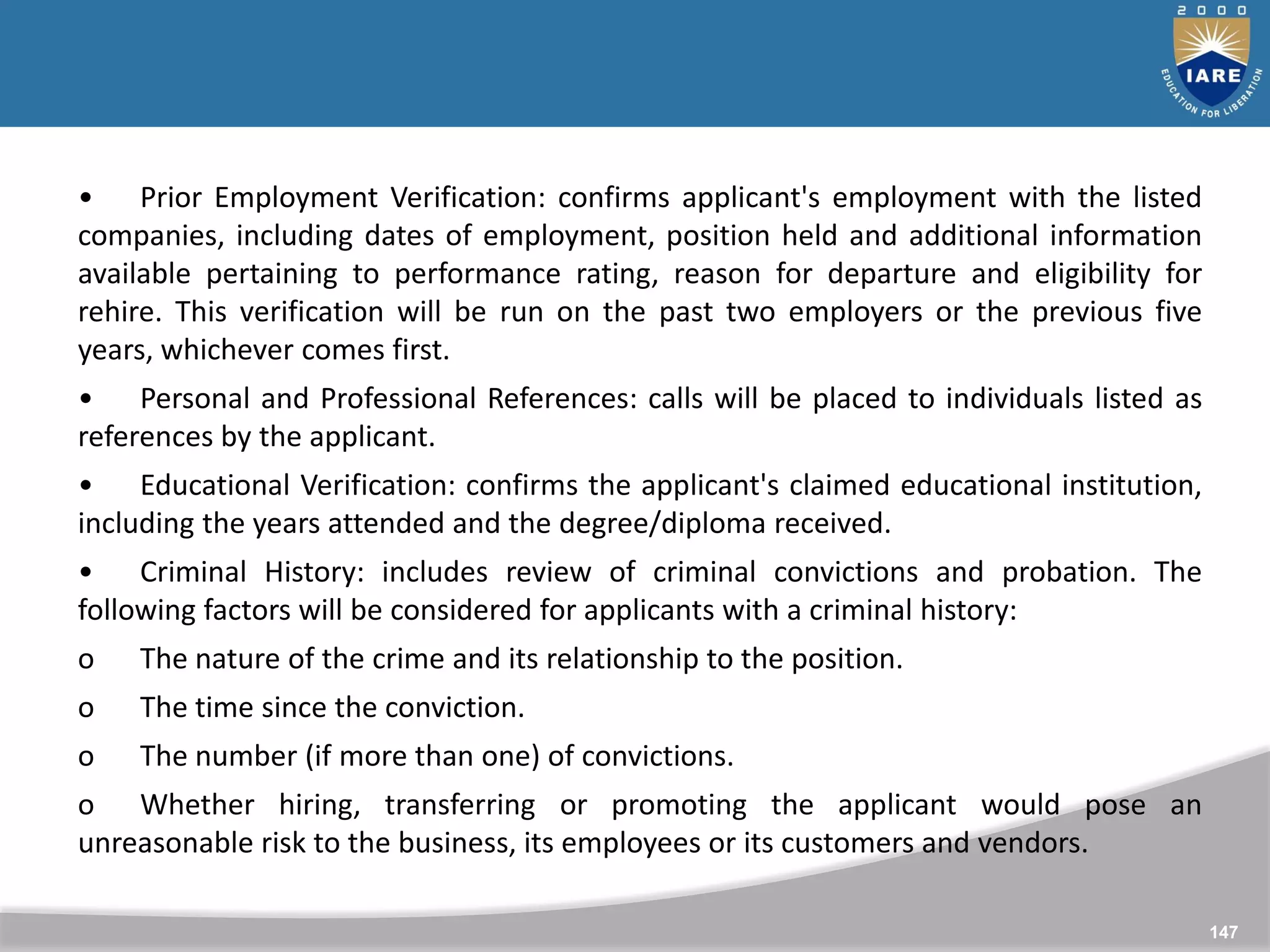 147
147
• Prior Employment Verification: confirms applicant's employment with the listed
companies, including dates of employment, position held and additional information
available pertaining to performance rating, reason for departure and eligibility for
rehire. This verification will be run on the past two employers or the previous five
years, whichever comes first.
• Personal and Professional References: calls will be placed to individuals listed as
references by the applicant.
• Educational Verification: confirms the applicant's claimed educational institution,
including the years attended and the degree/diploma received.
• Criminal History: includes review of criminal convictions and probation. The
following factors will be considered for applicants with a criminal history:
o The nature of the crime and its relationship to the position.
o The time since the conviction.
o The number (if more than one) of convictions.
o Whether hiring, transferring or promoting the applicant would pose an
unreasonable risk to the business, its employees or its customers and vendors.
 
