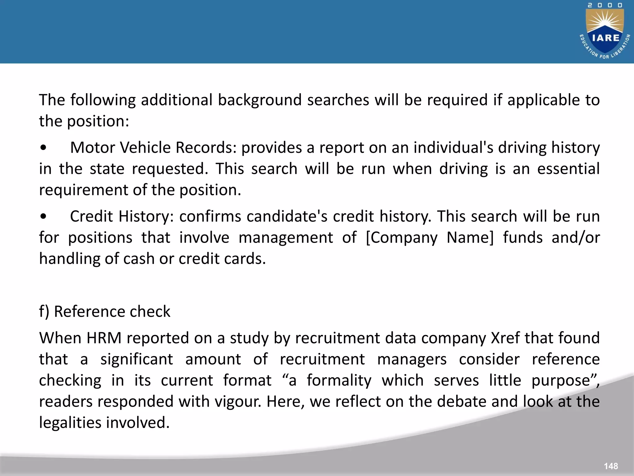 148
148
The following additional background searches will be required if applicable to
the position:
• Motor Vehicle Records: provides a report on an individual's driving history
in the state requested. This search will be run when driving is an essential
requirement of the position.
• Credit History: confirms candidate's credit history. This search will be run
for positions that involve management of [Company Name] funds and/or
handling of cash or credit cards.
f) Reference check
When HRM reported on a study by recruitment data company Xref that found
that a significant amount of recruitment managers consider reference
checking in its current format “a formality which serves little purpose”,
readers responded with vigour. Here, we reflect on the debate and look at the
legalities involved.
 