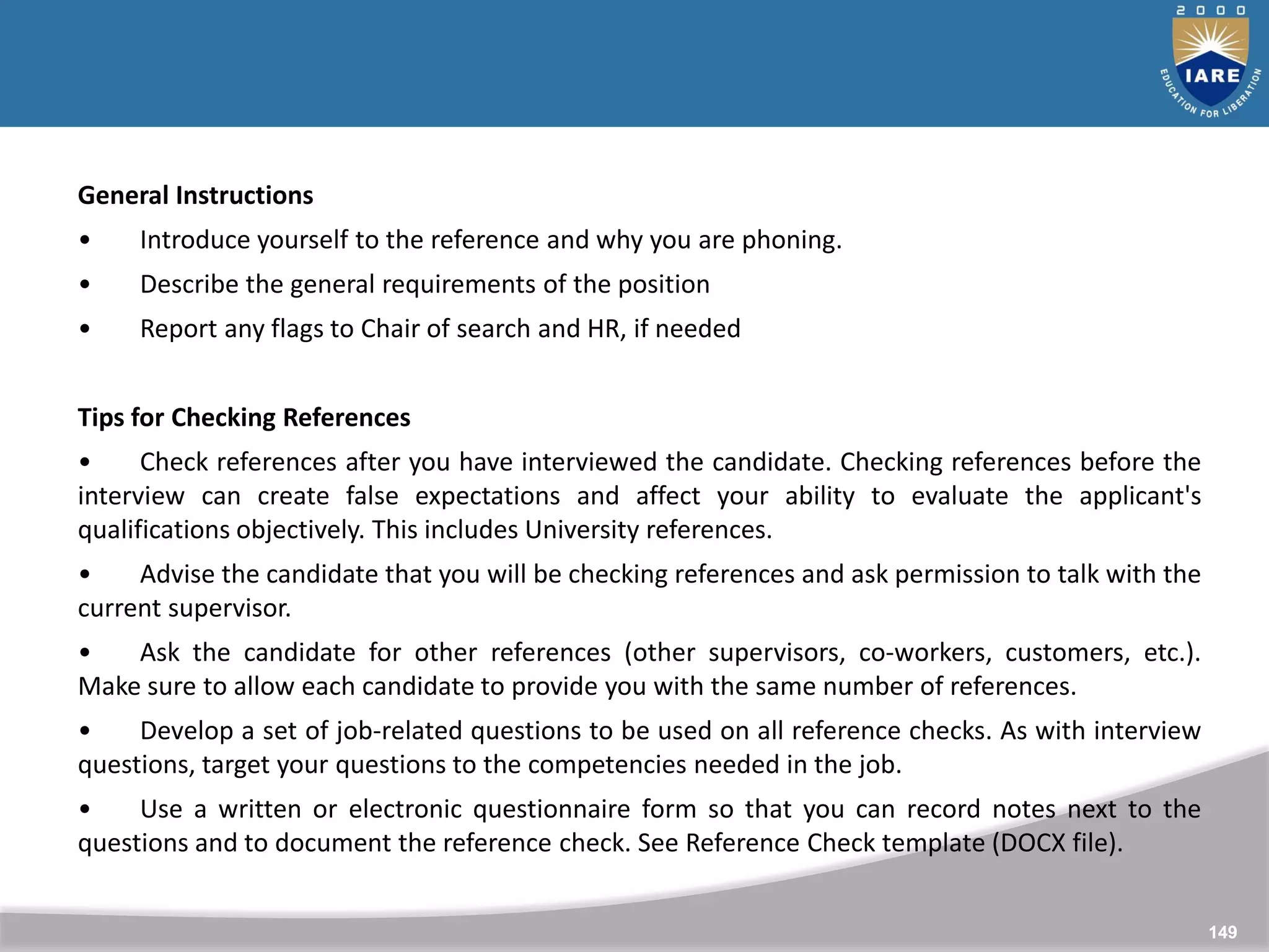 149
149
General Instructions
• Introduce yourself to the reference and why you are phoning.
• Describe the general requirements of the position
• Report any flags to Chair of search and HR, if needed
Tips for Checking References
• Check references after you have interviewed the candidate. Checking references before the
interview can create false expectations and affect your ability to evaluate the applicant's
qualifications objectively. This includes University references.
• Advise the candidate that you will be checking references and ask permission to talk with the
current supervisor.
• Ask the candidate for other references (other supervisors, co-workers, customers, etc.).
Make sure to allow each candidate to provide you with the same number of references.
• Develop a set of job-related questions to be used on all reference checks. As with interview
questions, target your questions to the competencies needed in the job.
• Use a written or electronic questionnaire form so that you can record notes next to the
questions and to document the reference check. See Reference Check template (DOCX file).
 