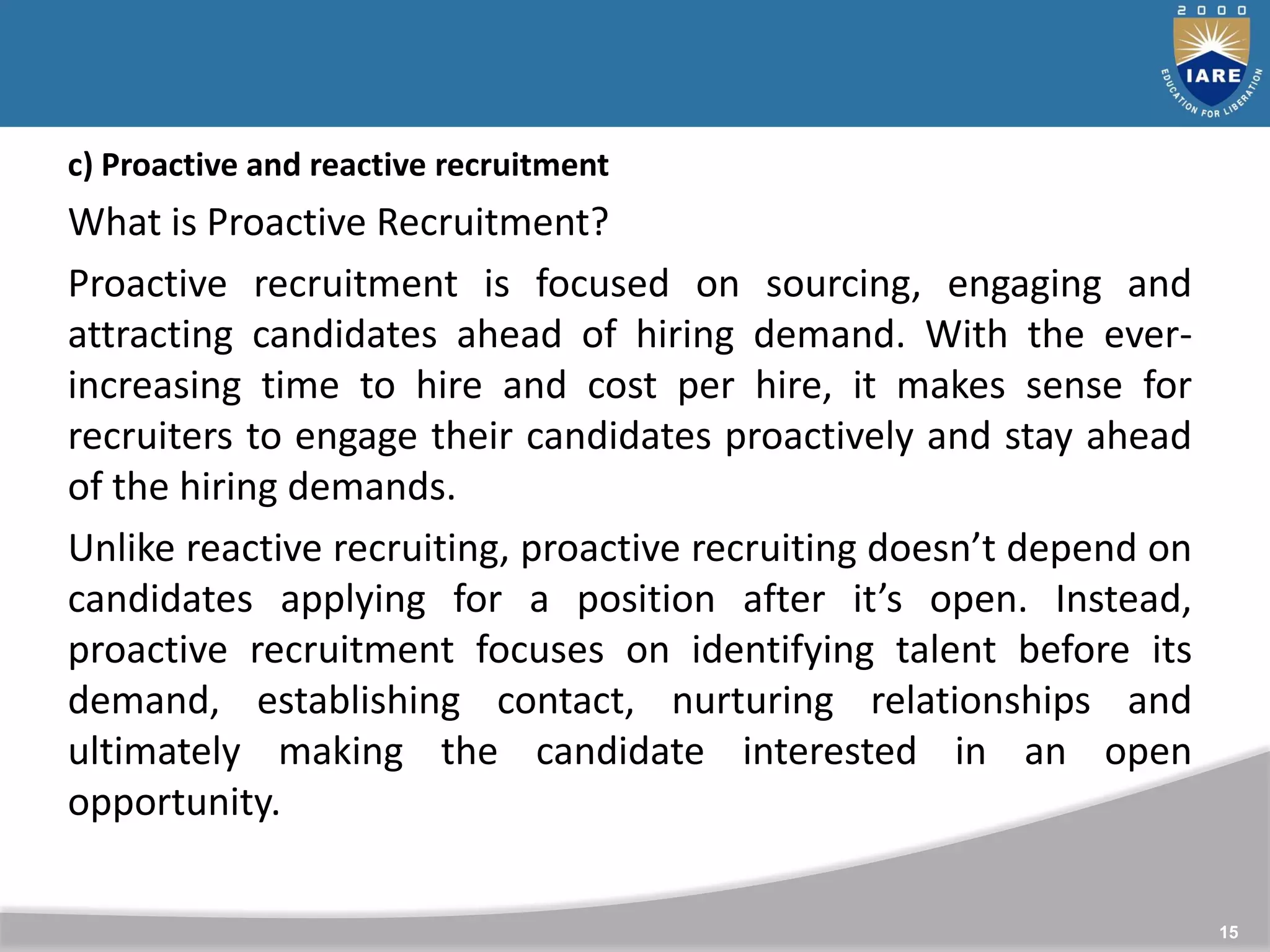15
c) Proactive and reactive recruitment
What is Proactive Recruitment?
Proactive recruitment is focused on sourcing, engaging and
attracting candidates ahead of hiring demand. With the ever-
increasing time to hire and cost per hire, it makes sense for
recruiters to engage their candidates proactively and stay ahead
of the hiring demands.
Unlike reactive recruiting, proactive recruiting doesn’t depend on
candidates applying for a position after it’s open. Instead,
proactive recruitment focuses on identifying talent before its
demand, establishing contact, nurturing relationships and
ultimately making the candidate interested in an open
opportunity.
 