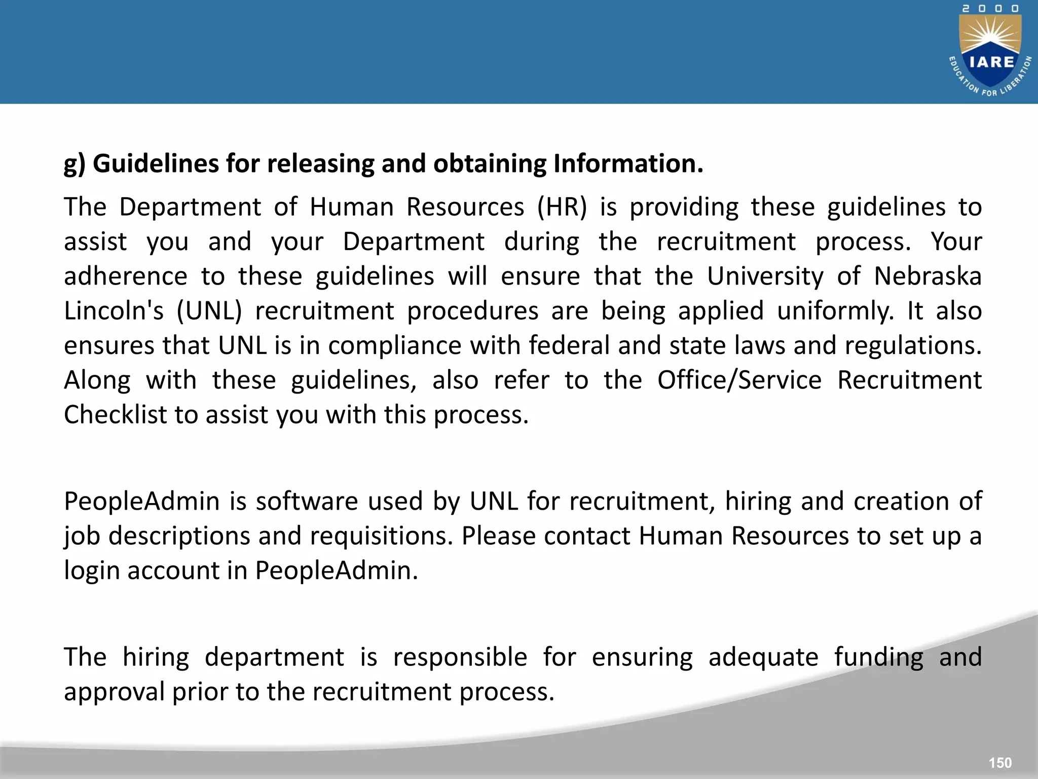 150
150
g) Guidelines for releasing and obtaining Information.
The Department of Human Resources (HR) is providing these guidelines to
assist you and your Department during the recruitment process. Your
adherence to these guidelines will ensure that the University of Nebraska
Lincoln's (UNL) recruitment procedures are being applied uniformly. It also
ensures that UNL is in compliance with federal and state laws and regulations.
Along with these guidelines, also refer to the Office/Service Recruitment
Checklist to assist you with this process.
PeopleAdmin is software used by UNL for recruitment, hiring and creation of
job descriptions and requisitions. Please contact Human Resources to set up a
login account in PeopleAdmin.
The hiring department is responsible for ensuring adequate funding and
approval prior to the recruitment process.
 