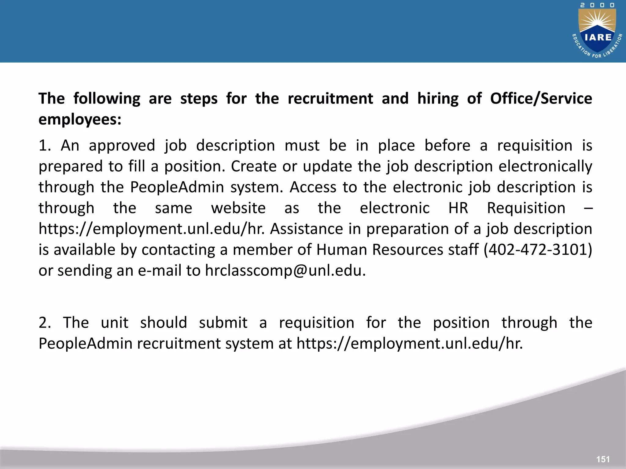 151
151
The following are steps for the recruitment and hiring of Office/Service
employees:
1. An approved job description must be in place before a requisition is
prepared to fill a position. Create or update the job description electronically
through the PeopleAdmin system. Access to the electronic job description is
through the same website as the electronic HR Requisition –
https://employment.unl.edu/hr. Assistance in preparation of a job description
is available by contacting a member of Human Resources staff (402-472-3101)
or sending an e-mail to hrclasscomp@unl.edu.
2. The unit should submit a requisition for the position through the
PeopleAdmin recruitment system at https://employment.unl.edu/hr.
 