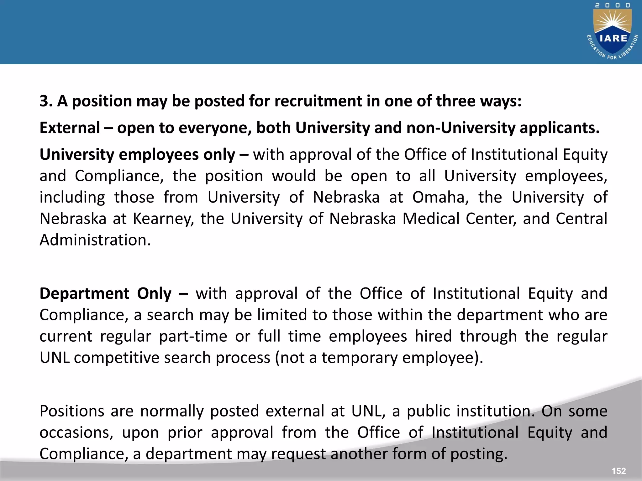 152
152
3. A position may be posted for recruitment in one of three ways:
External – open to everyone, both University and non-University applicants.
University employees only – with approval of the Office of Institutional Equity
and Compliance, the position would be open to all University employees,
including those from University of Nebraska at Omaha, the University of
Nebraska at Kearney, the University of Nebraska Medical Center, and Central
Administration.
Department Only – with approval of the Office of Institutional Equity and
Compliance, a search may be limited to those within the department who are
current regular part-time or full time employees hired through the regular
UNL competitive search process (not a temporary employee).
Positions are normally posted external at UNL, a public institution. On some
occasions, upon prior approval from the Office of Institutional Equity and
Compliance, a department may request another form of posting.
 