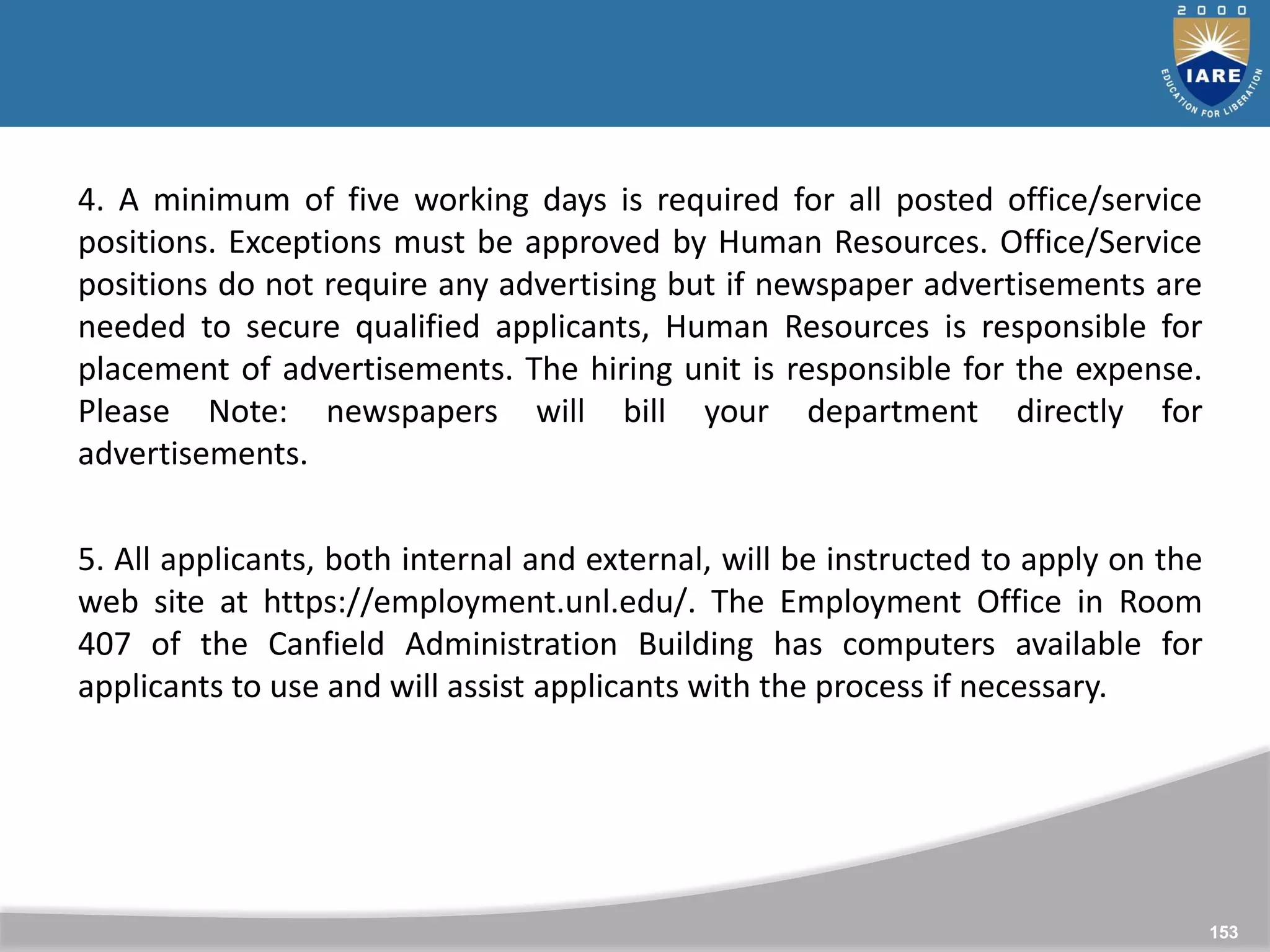 153
153
4. A minimum of five working days is required for all posted office/service
positions. Exceptions must be approved by Human Resources. Office/Service
positions do not require any advertising but if newspaper advertisements are
needed to secure qualified applicants, Human Resources is responsible for
placement of advertisements. The hiring unit is responsible for the expense.
Please Note: newspapers will bill your department directly for
advertisements.
5. All applicants, both internal and external, will be instructed to apply on the
web site at https://employment.unl.edu/. The Employment Office in Room
407 of the Canfield Administration Building has computers available for
applicants to use and will assist applicants with the process if necessary.
 