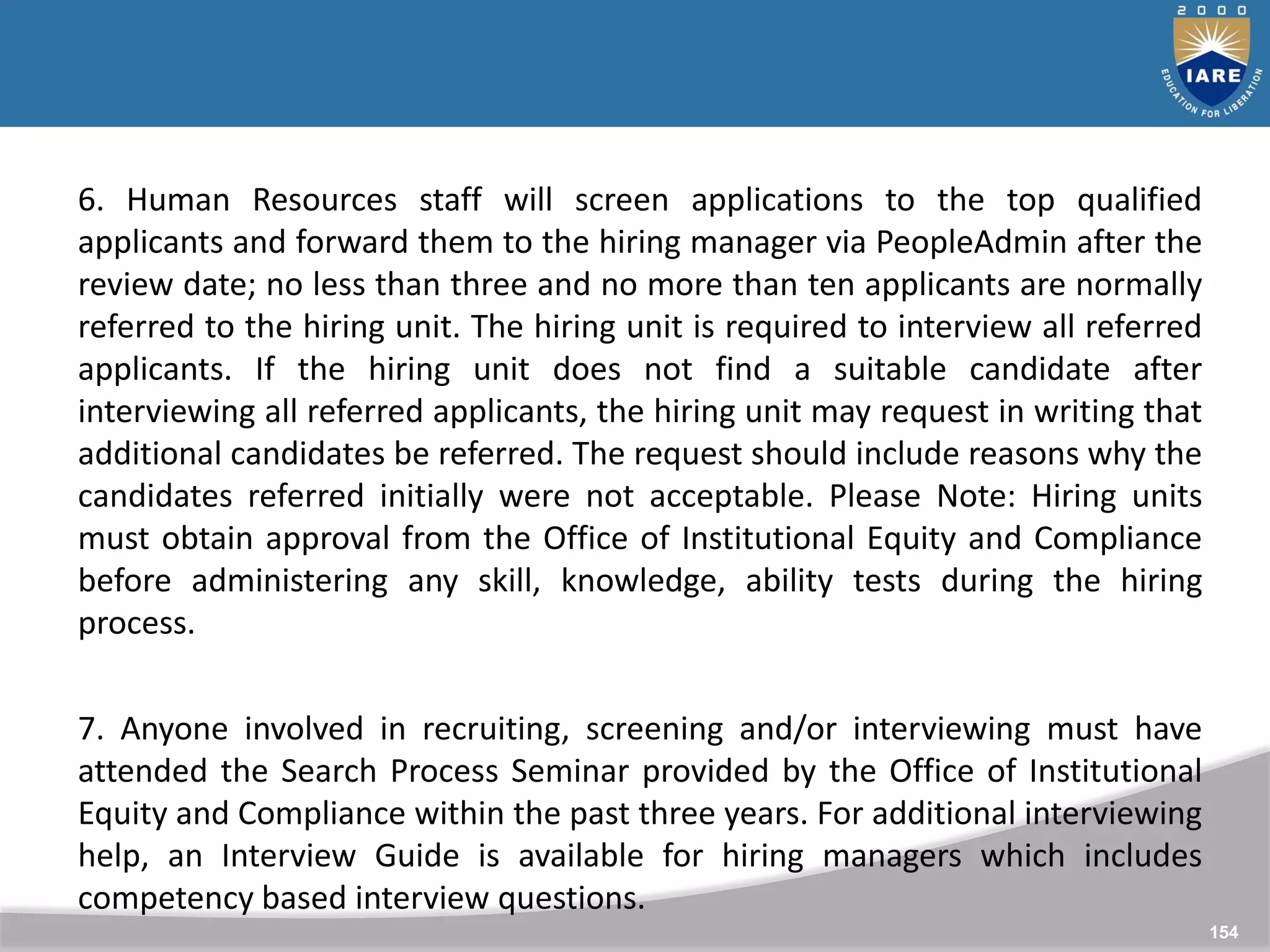 154
154
6. Human Resources staff will screen applications to the top qualified
applicants and forward them to the hiring manager via PeopleAdmin after the
review date; no less than three and no more than ten applicants are normally
referred to the hiring unit. The hiring unit is required to interview all referred
applicants. If the hiring unit does not find a suitable candidate after
interviewing all referred applicants, the hiring unit may request in writing that
additional candidates be referred. The request should include reasons why the
candidates referred initially were not acceptable. Please Note: Hiring units
must obtain approval from the Office of Institutional Equity and Compliance
before administering any skill, knowledge, ability tests during the hiring
process.
7. Anyone involved in recruiting, screening and/or interviewing must have
attended the Search Process Seminar provided by the Office of Institutional
Equity and Compliance within the past three years. For additional interviewing
help, an Interview Guide is available for hiring managers which includes
competency based interview questions.
 