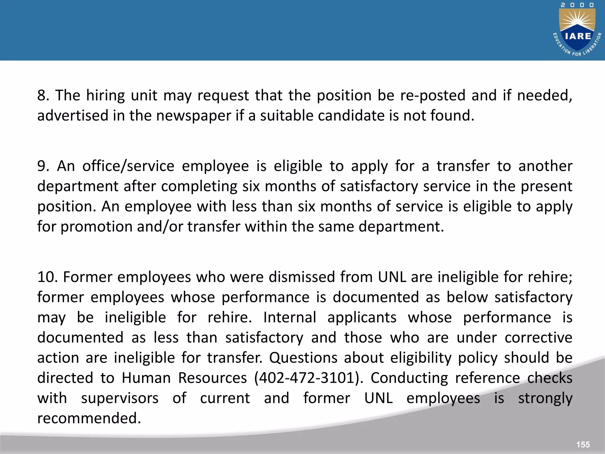 155
155
8. The hiring unit may request that the position be re-posted and if needed,
advertised in the newspaper if a suitable candidate is not found.
9. An office/service employee is eligible to apply for a transfer to another
department after completing six months of satisfactory service in the present
position. An employee with less than six months of service is eligible to apply
for promotion and/or transfer within the same department.
10. Former employees who were dismissed from UNL are ineligible for rehire;
former employees whose performance is documented as below satisfactory
may be ineligible for rehire. Internal applicants whose performance is
documented as less than satisfactory and those who are under corrective
action are ineligible for transfer. Questions about eligibility policy should be
directed to Human Resources (402-472-3101). Conducting reference checks
with supervisors of current and former UNL employees is strongly
recommended.
 