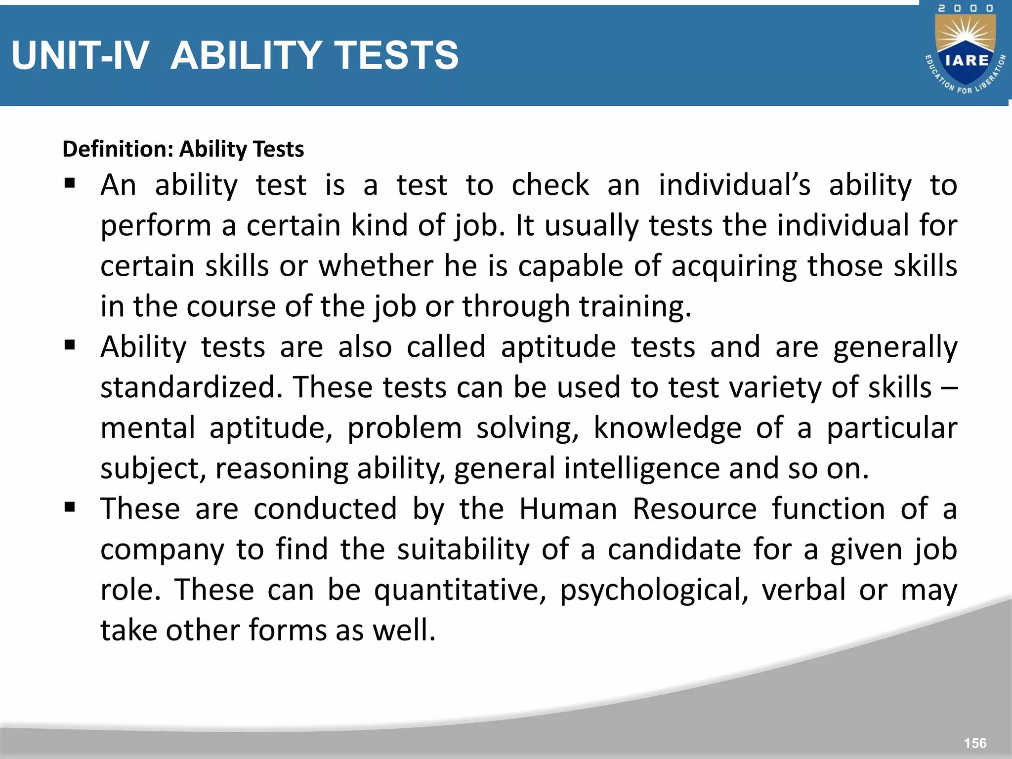 UNIT-IV ABILITY TESTS
156
Definition: Ability Tests
 An ability test is a test to check an individual’s ability to
perform a certain kind of job. It usually tests the individual for
certain skills or whether he is capable of acquiring those skills
in the course of the job or through training.
 Ability tests are also called aptitude tests and are generally
standardized. These tests can be used to test variety of skills –
mental aptitude, problem solving, knowledge of a particular
subject, reasoning ability, general intelligence and so on.
 These are conducted by the Human Resource function of a
company to find the suitability of a candidate for a given job
role. These can be quantitative, psychological, verbal or may
take other forms as well.
 