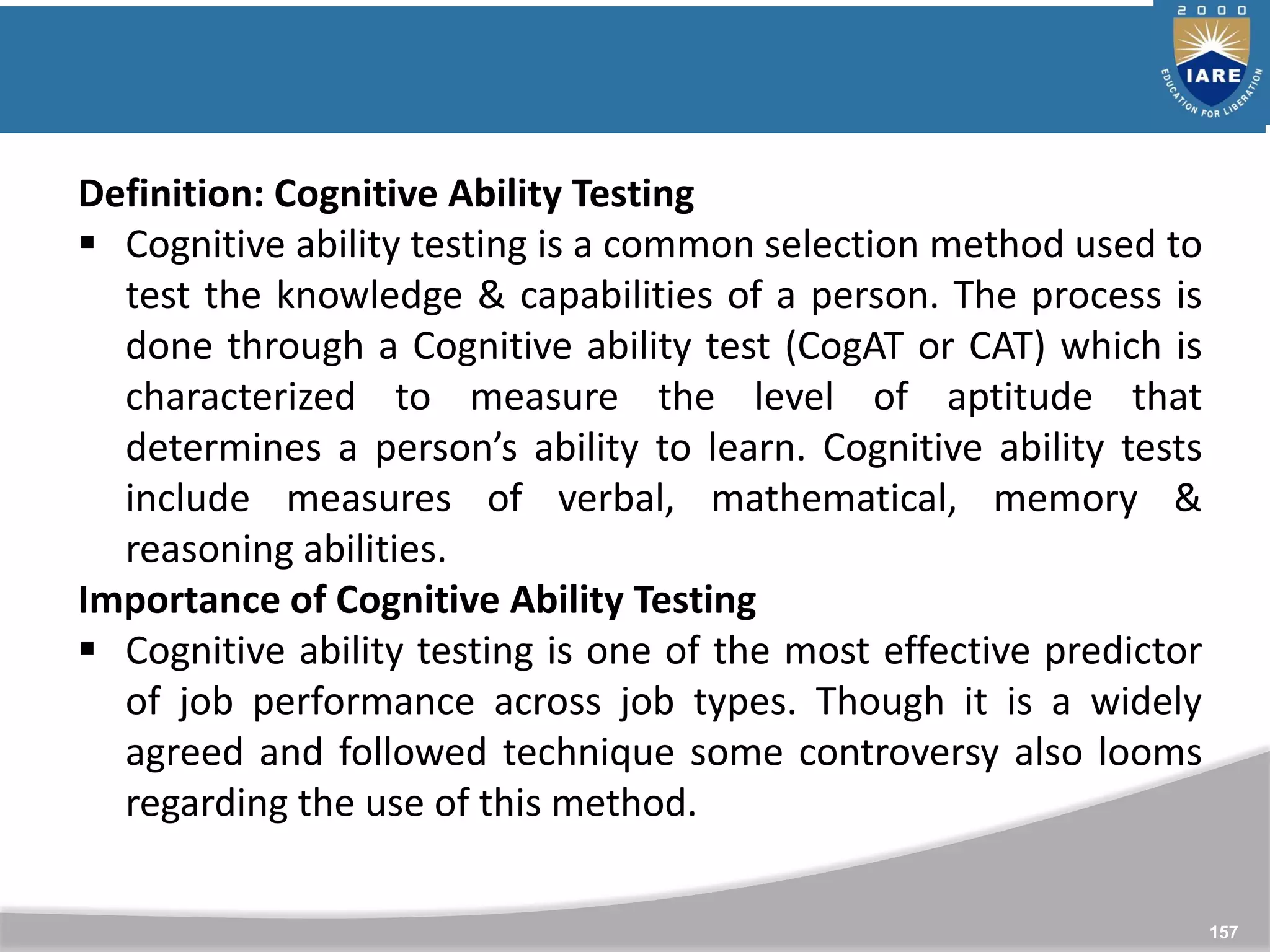 157
Definition: Cognitive Ability Testing
 Cognitive ability testing is a common selection method used to
test the knowledge & capabilities of a person. The process is
done through a Cognitive ability test (CogAT or CAT) which is
characterized to measure the level of aptitude that
determines a person’s ability to learn. Cognitive ability tests
include measures of verbal, mathematical, memory &
reasoning abilities.
Importance of Cognitive Ability Testing
 Cognitive ability testing is one of the most effective predictor
of job performance across job types. Though it is a widely
agreed and followed technique some controversy also looms
regarding the use of this method.
 