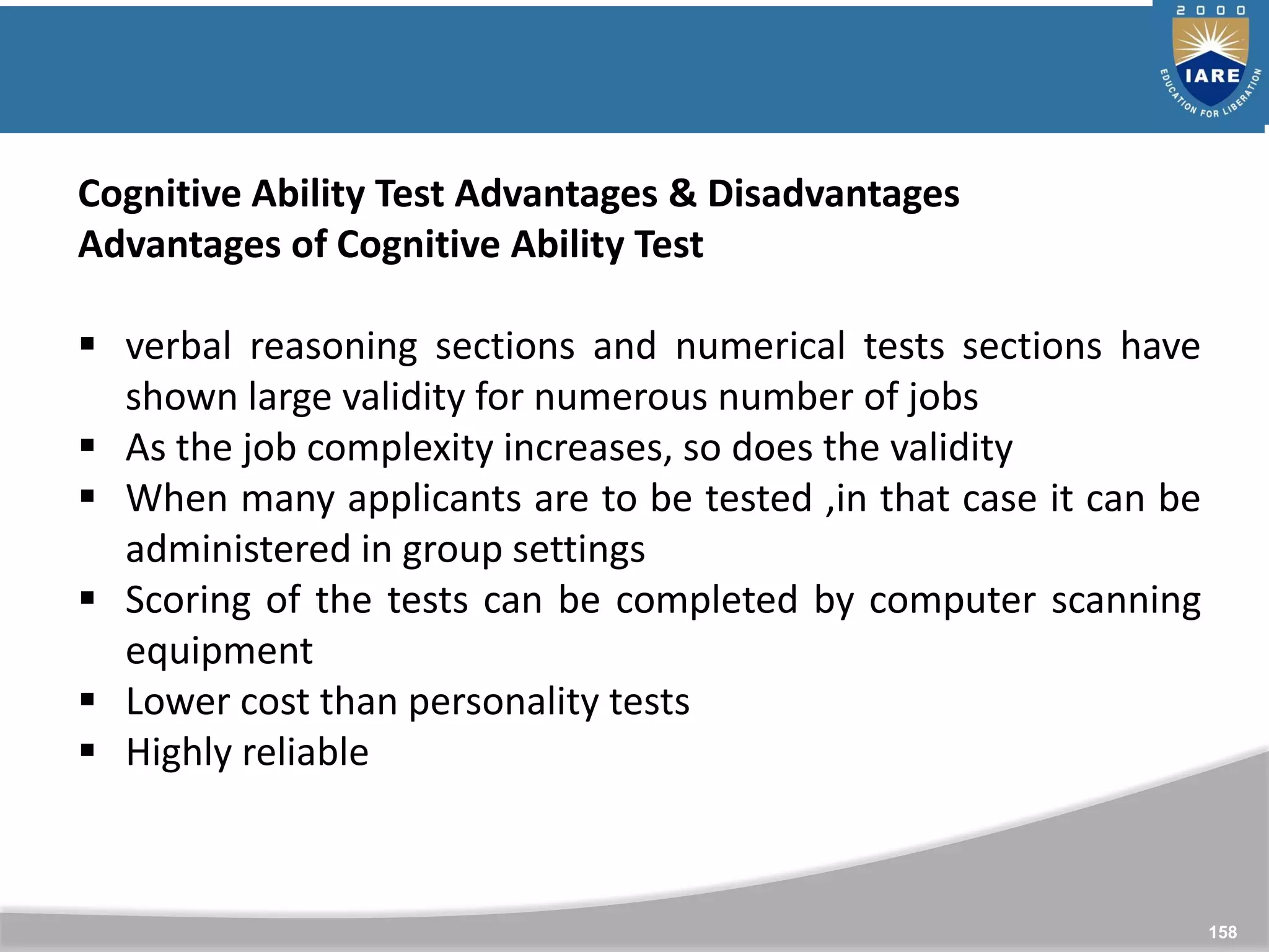 158
Cognitive Ability Test Advantages & Disadvantages
Advantages of Cognitive Ability Test
 verbal reasoning sections and numerical tests sections have
shown large validity for numerous number of jobs
 As the job complexity increases, so does the validity
 When many applicants are to be tested ,in that case it can be
administered in group settings
 Scoring of the tests can be completed by computer scanning
equipment
 Lower cost than personality tests
 Highly reliable
 
