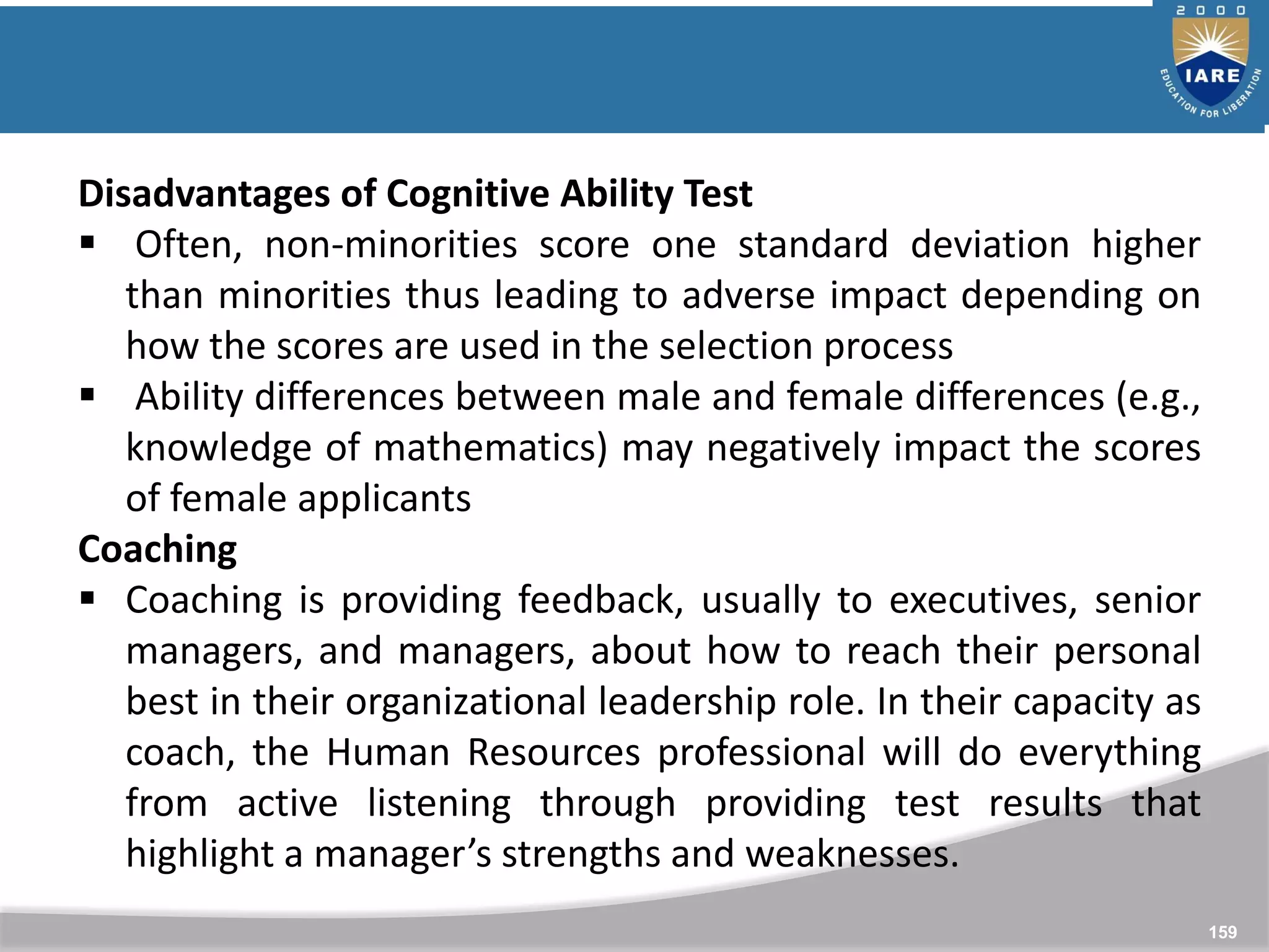 159
Disadvantages of Cognitive Ability Test
 Often, non-minorities score one standard deviation higher
than minorities thus leading to adverse impact depending on
how the scores are used in the selection process
 Ability differences between male and female differences (e.g.,
knowledge of mathematics) may negatively impact the scores
of female applicants
Coaching
 Coaching is providing feedback, usually to executives, senior
managers, and managers, about how to reach their personal
best in their organizational leadership role. In their capacity as
coach, the Human Resources professional will do everything
from active listening through providing test results that
highlight a manager’s strengths and weaknesses.
 