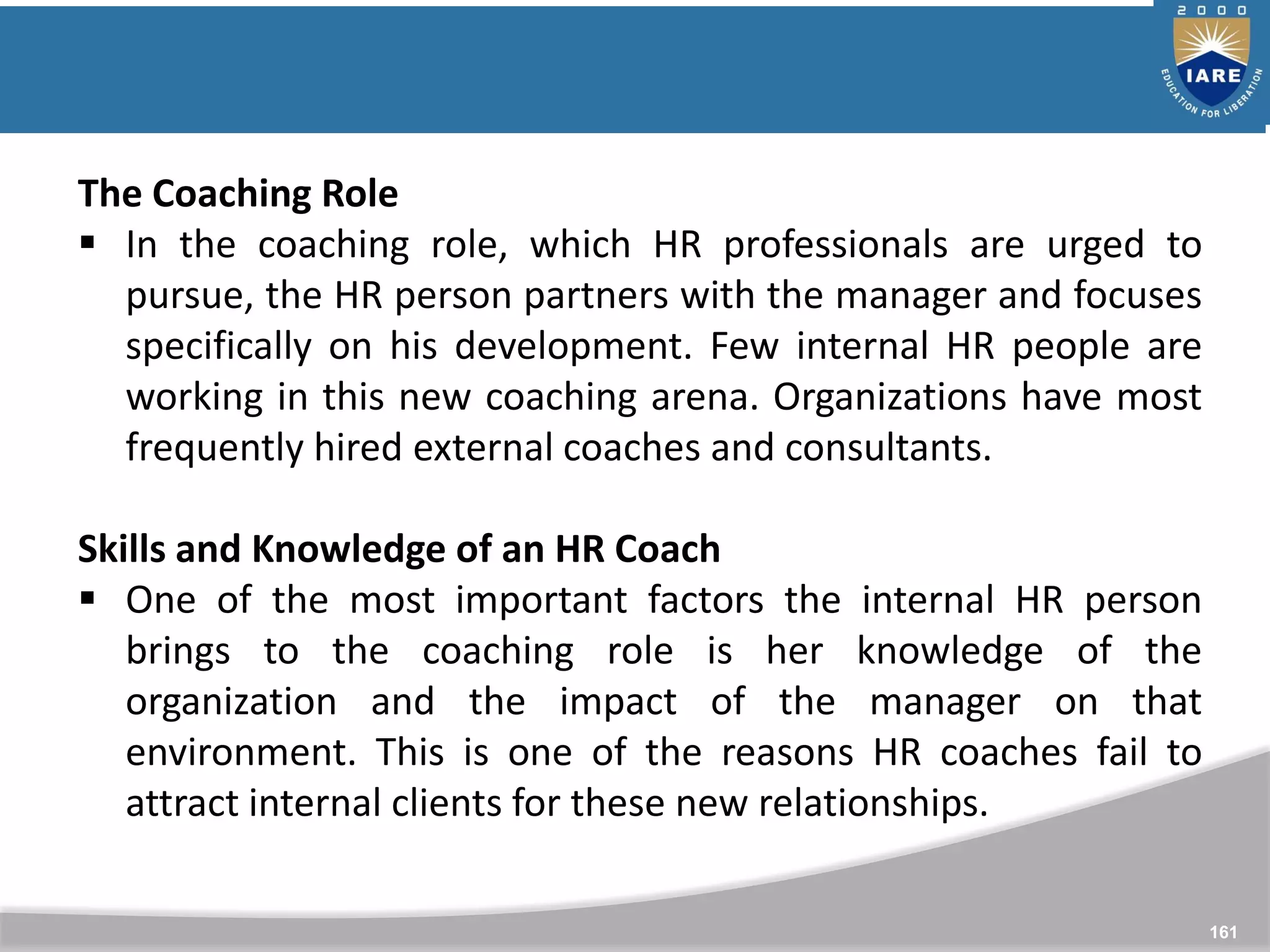 161
The Coaching Role
 In the coaching role, which HR professionals are urged to
pursue, the HR person partners with the manager and focuses
specifically on his development. Few internal HR people are
working in this new coaching arena. Organizations have most
frequently hired external coaches and consultants.
Skills and Knowledge of an HR Coach
 One of the most important factors the internal HR person
brings to the coaching role is her knowledge of the
organization and the impact of the manager on that
environment. This is one of the reasons HR coaches fail to
attract internal clients for these new relationships.
 