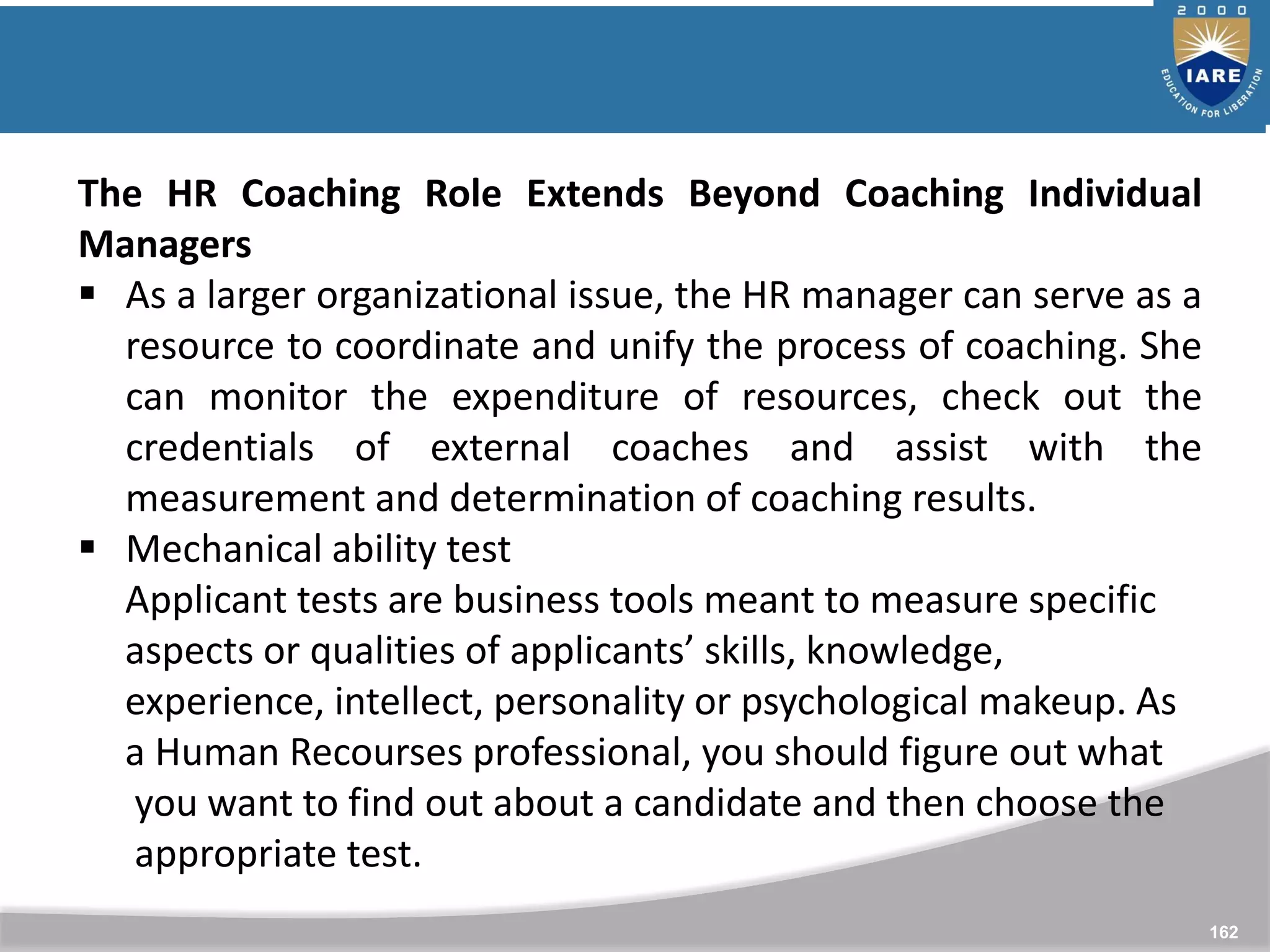 162
The HR Coaching Role Extends Beyond Coaching Individual
Managers
 As a larger organizational issue, the HR manager can serve as a
resource to coordinate and unify the process of coaching. She
can monitor the expenditure of resources, check out the
credentials of external coaches and assist with the
measurement and determination of coaching results.
 Mechanical ability test
Applicant tests are business tools meant to measure specific
aspects or qualities of applicants’ skills, knowledge,
experience, intellect, personality or psychological makeup. As
a Human Recourses professional, you should figure out what
you want to find out about a candidate and then choose the
appropriate test.
 