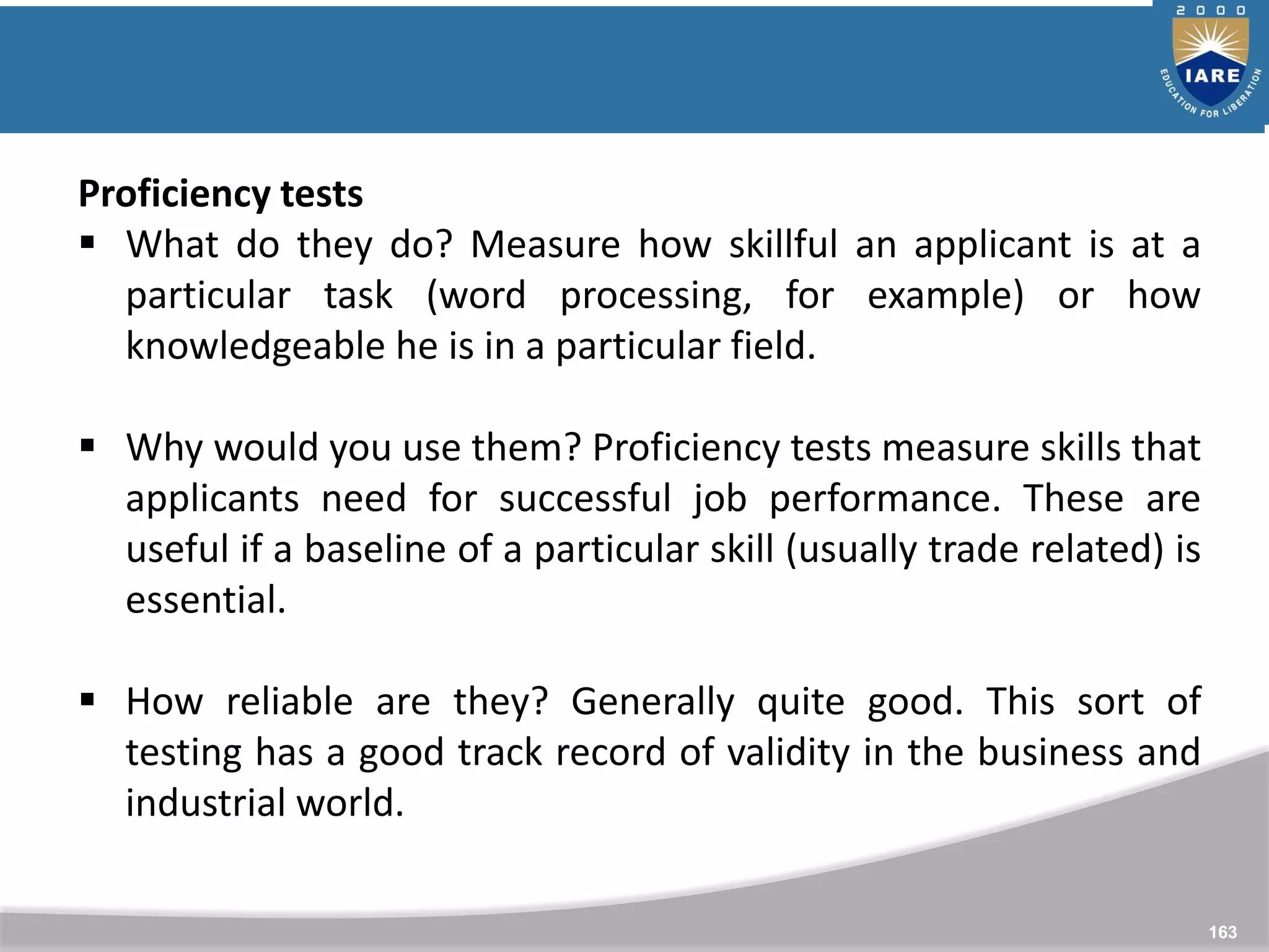 163
Proficiency tests
 What do they do? Measure how skillful an applicant is at a
particular task (word processing, for example) or how
knowledgeable he is in a particular field.
 Why would you use them? Proficiency tests measure skills that
applicants need for successful job performance. These are
useful if a baseline of a particular skill (usually trade related) is
essential.
 How reliable are they? Generally quite good. This sort of
testing has a good track record of validity in the business and
industrial world.
 