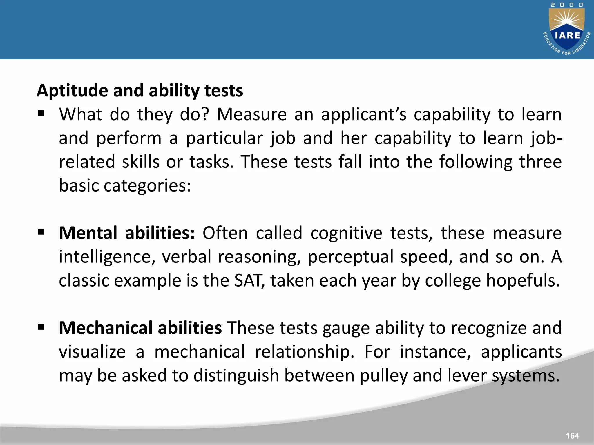 164
Aptitude and ability tests
 What do they do? Measure an applicant’s capability to learn
and perform a particular job and her capability to learn job-
related skills or tasks. These tests fall into the following three
basic categories:
 Mental abilities: Often called cognitive tests, these measure
intelligence, verbal reasoning, perceptual speed, and so on. A
classic example is the SAT, taken each year by college hopefuls.
 Mechanical abilities These tests gauge ability to recognize and
visualize a mechanical relationship. For instance, applicants
may be asked to distinguish between pulley and lever systems.
 