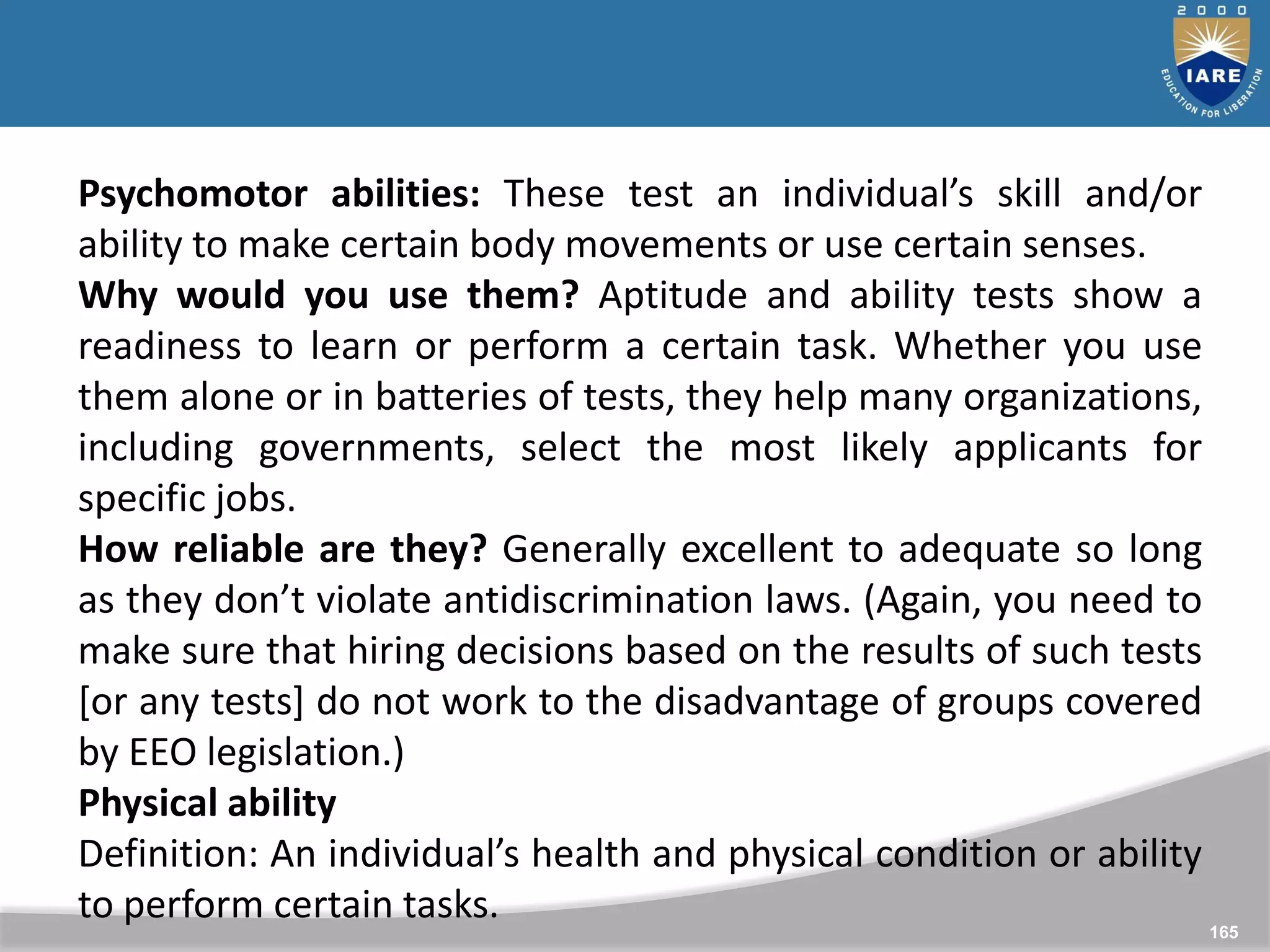 165
Psychomotor abilities: These test an individual’s skill and/or
ability to make certain body movements or use certain senses.
Why would you use them? Aptitude and ability tests show a
readiness to learn or perform a certain task. Whether you use
them alone or in batteries of tests, they help many organizations,
including governments, select the most likely applicants for
specific jobs.
How reliable are they? Generally excellent to adequate so long
as they don’t violate antidiscrimination laws. (Again, you need to
make sure that hiring decisions based on the results of such tests
[or any tests] do not work to the disadvantage of groups covered
by EEO legislation.)
Physical ability
Definition: An individual’s health and physical condition or ability
to perform certain tasks.
 