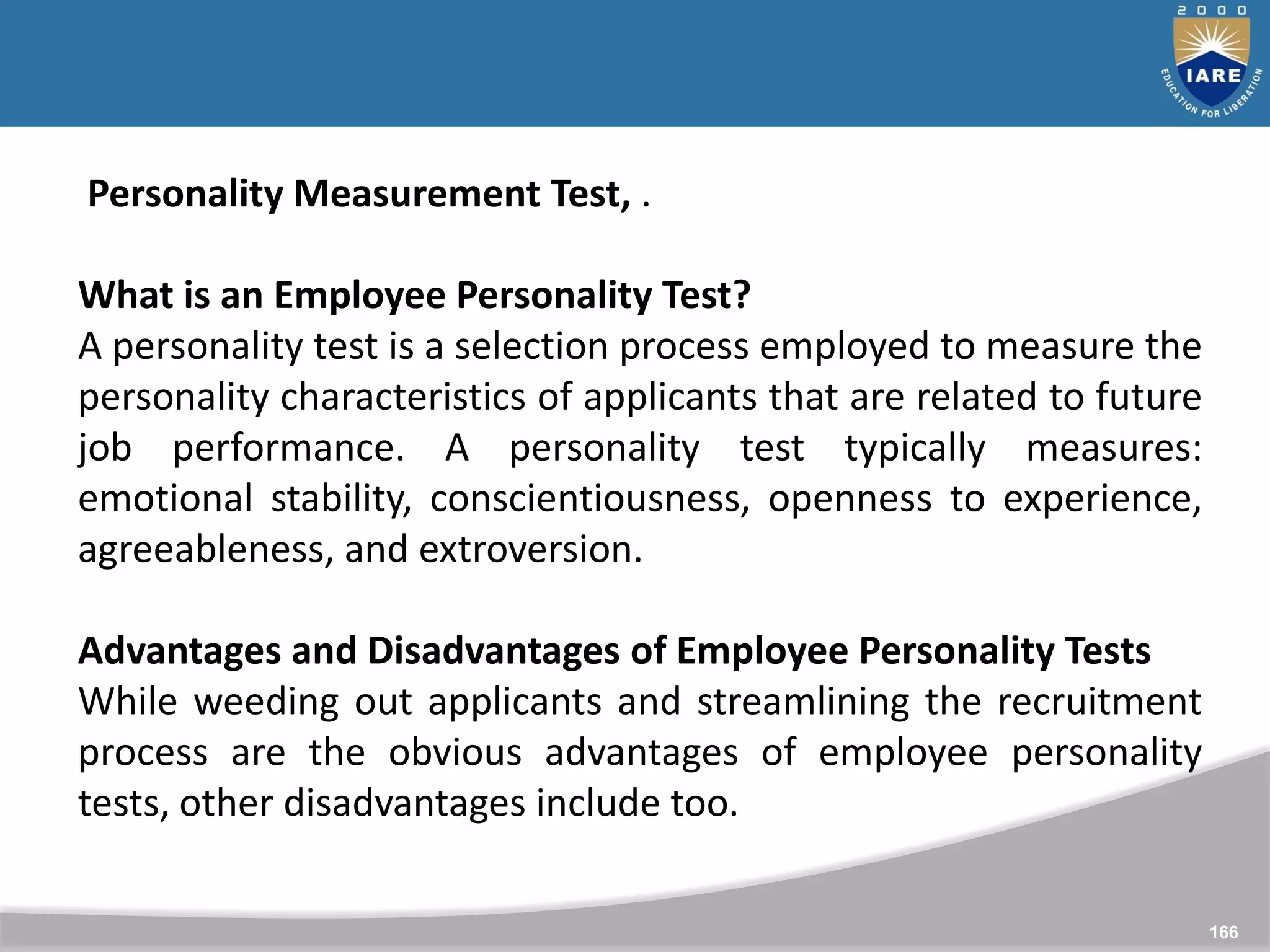 166
Personality Measurement Test, .
What is an Employee Personality Test?
A personality test is a selection process employed to measure the
personality characteristics of applicants that are related to future
job performance. A personality test typically measures:
emotional stability, conscientiousness, openness to experience,
agreeableness, and extroversion.
Advantages and Disadvantages of Employee Personality Tests
While weeding out applicants and streamlining the recruitment
process are the obvious advantages of employee personality
tests, other disadvantages include too.
 