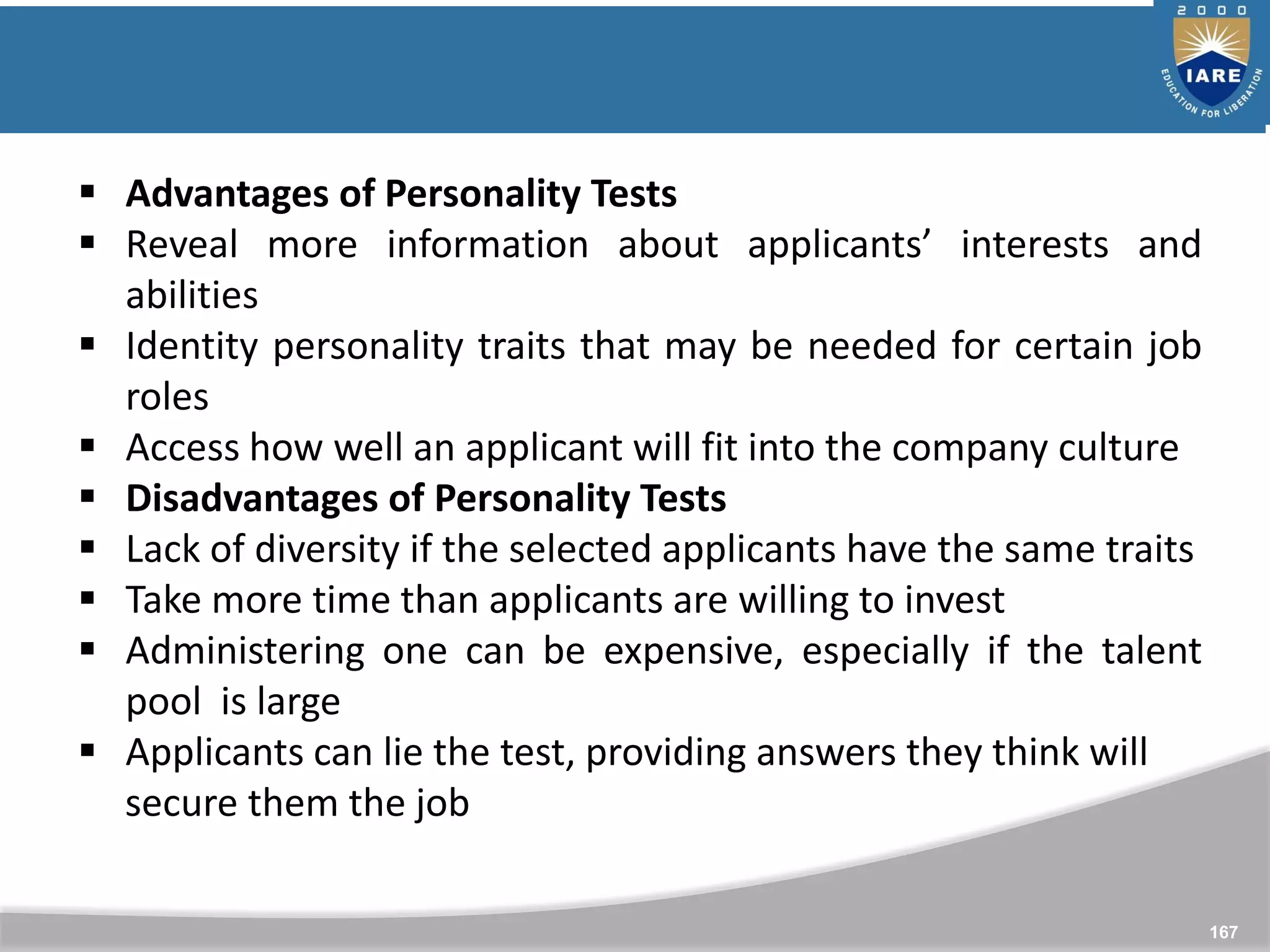 167
 Advantages of Personality Tests
 Reveal more information about applicants’ interests and
abilities
 Identity personality traits that may be needed for certain job
roles
 Access how well an applicant will fit into the company culture
 Disadvantages of Personality Tests
 Lack of diversity if the selected applicants have the same traits
 Take more time than applicants are willing to invest
 Administering one can be expensive, especially if the talent
pool is large
 Applicants can lie the test, providing answers they think will
secure them the job
 