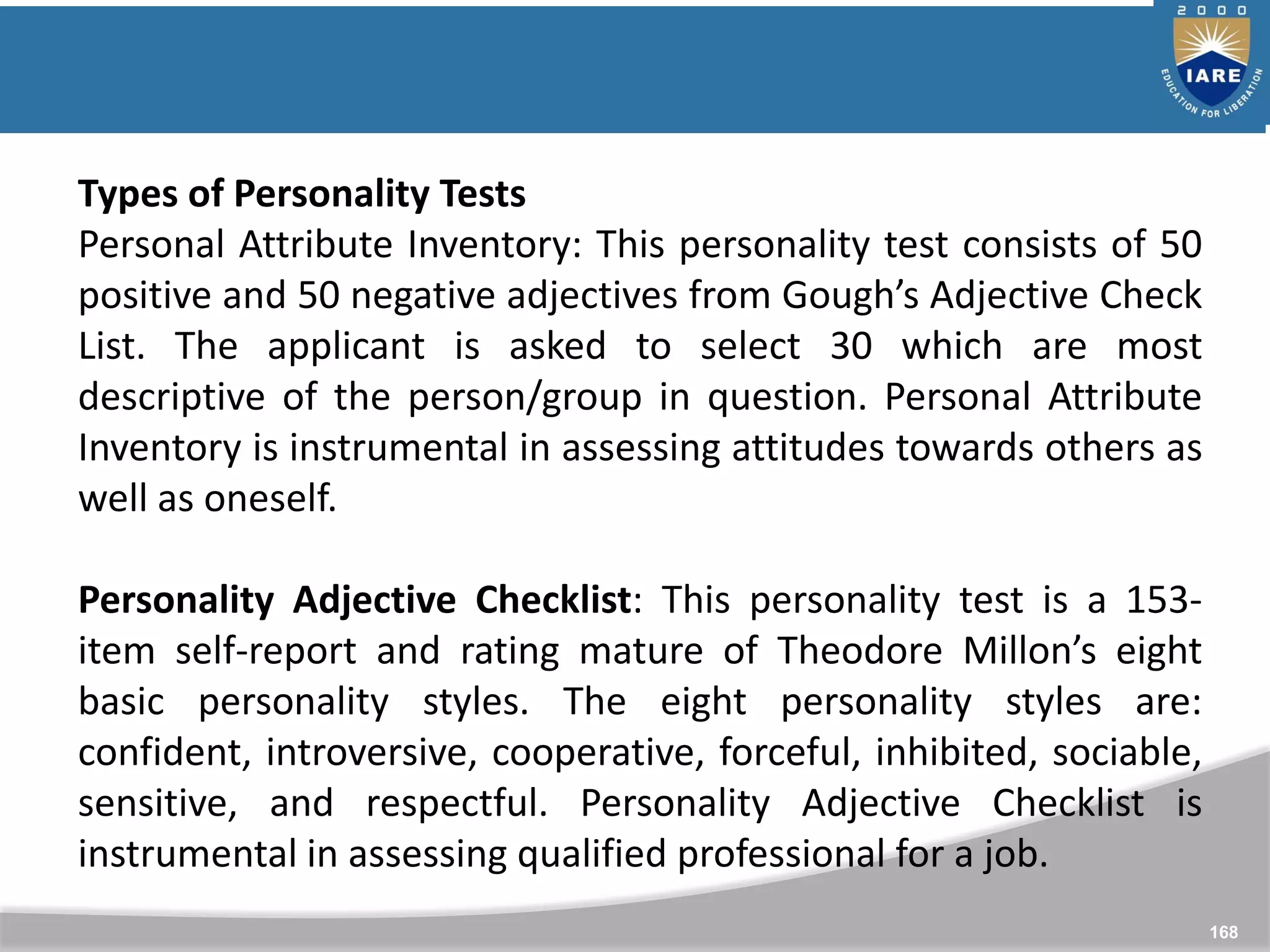 168
Types of Personality Tests
Personal Attribute Inventory: This personality test consists of 50
positive and 50 negative adjectives from Gough’s Adjective Check
List. The applicant is asked to select 30 which are most
descriptive of the person/group in question. Personal Attribute
Inventory is instrumental in assessing attitudes towards others as
well as oneself.
Personality Adjective Checklist: This personality test is a 153-
item self-report and rating mature of Theodore Millon’s eight
basic personality styles. The eight personality styles are:
confident, introversive, cooperative, forceful, inhibited, sociable,
sensitive, and respectful. Personality Adjective Checklist is
instrumental in assessing qualified professional for a job.
 