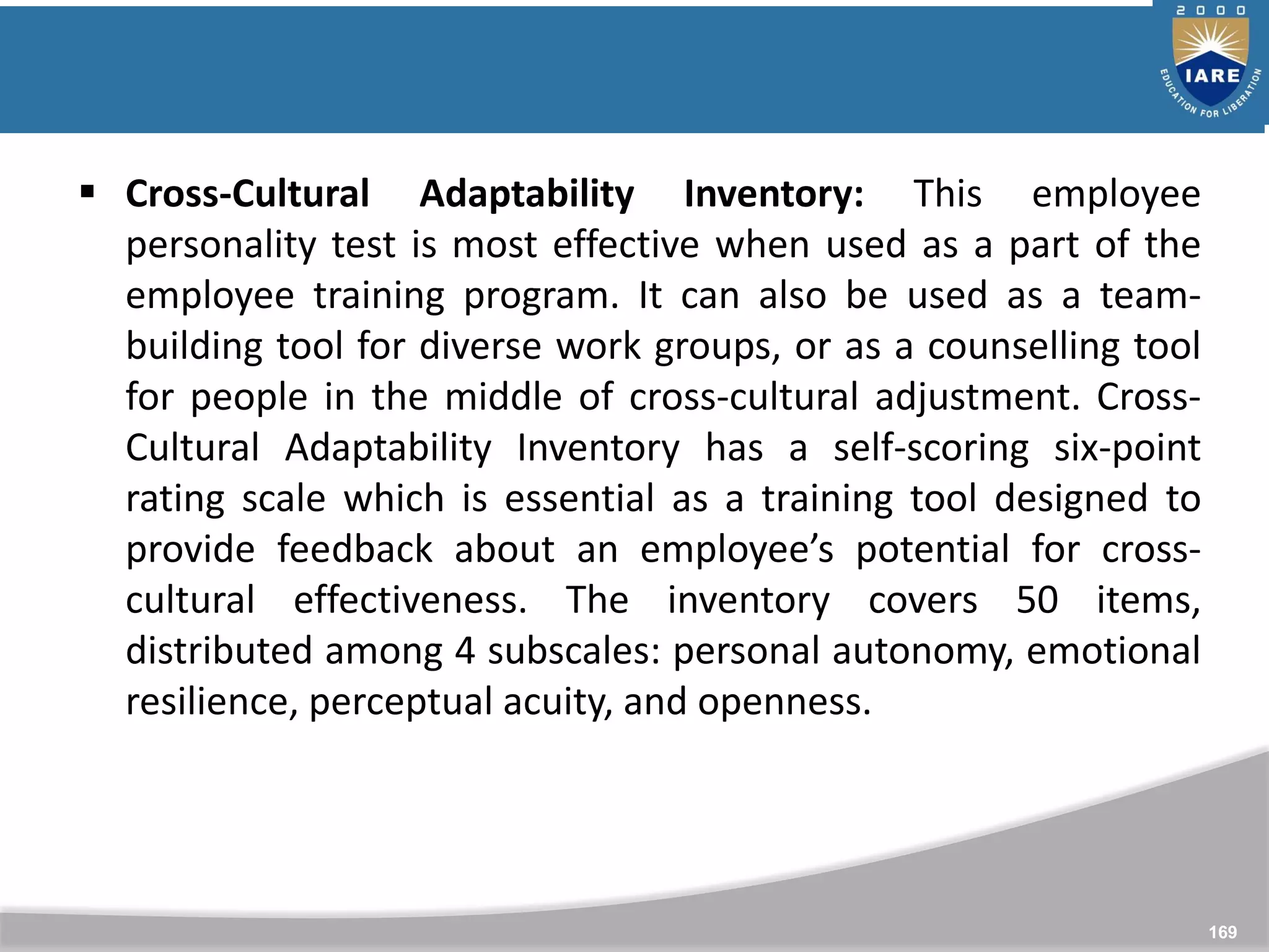 169
 Cross-Cultural Adaptability Inventory: This employee
personality test is most effective when used as a part of the
employee training program. It can also be used as a team-
building tool for diverse work groups, or as a counselling tool
for people in the middle of cross-cultural adjustment. Cross-
Cultural Adaptability Inventory has a self-scoring six-point
rating scale which is essential as a training tool designed to
provide feedback about an employee’s potential for cross-
cultural effectiveness. The inventory covers 50 items,
distributed among 4 subscales: personal autonomy, emotional
resilience, perceptual acuity, and openness.
 
