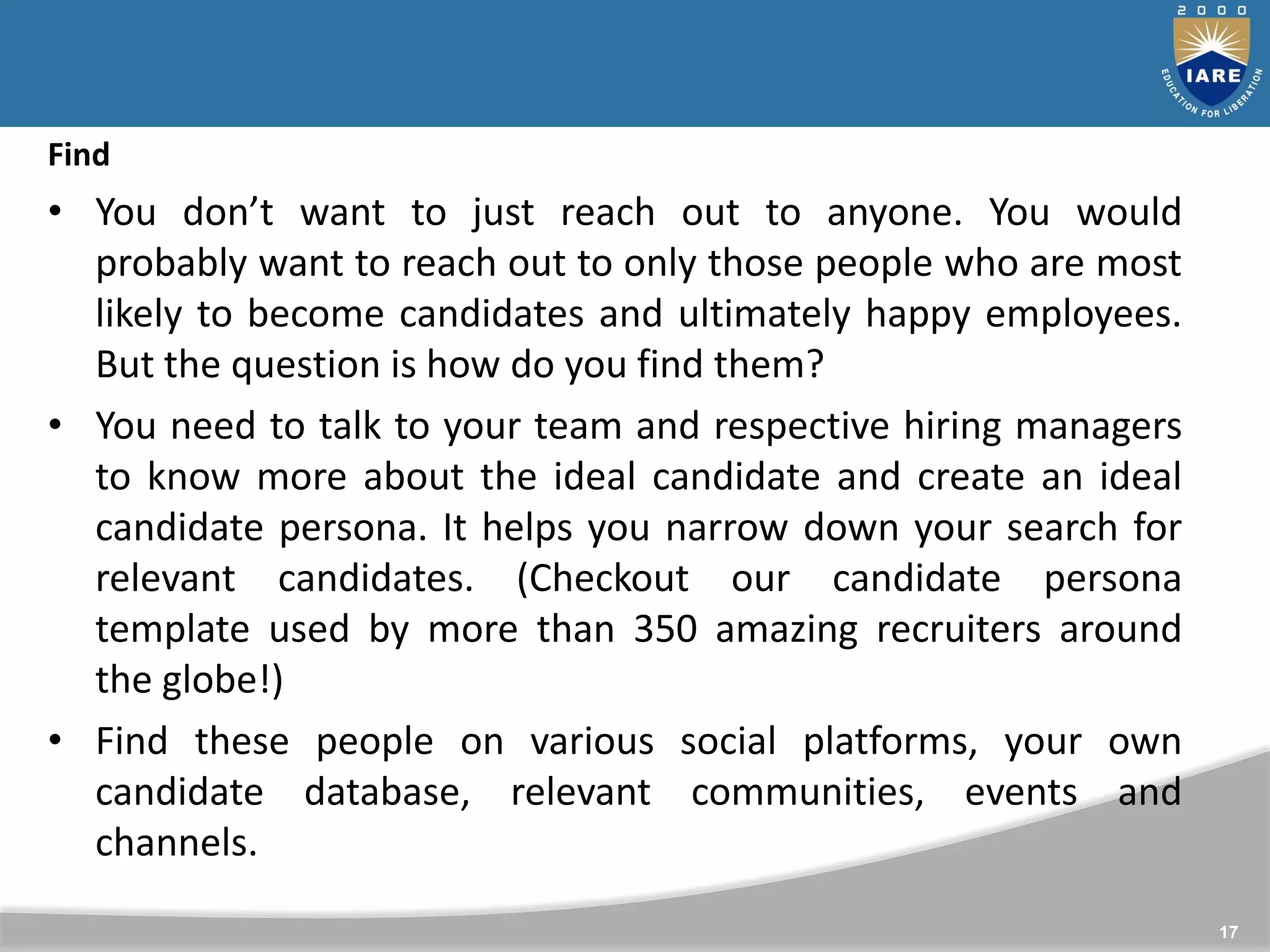 17
Find
• You don’t want to just reach out to anyone. You would
probably want to reach out to only those people who are most
likely to become candidates and ultimately happy employees.
But the question is how do you find them?
• You need to talk to your team and respective hiring managers
to know more about the ideal candidate and create an ideal
candidate persona. It helps you narrow down your search for
relevant candidates. (Checkout our candidate persona
template used by more than 350 amazing recruiters around
the globe!)
• Find these people on various social platforms, your own
candidate database, relevant communities, events and
channels.
 