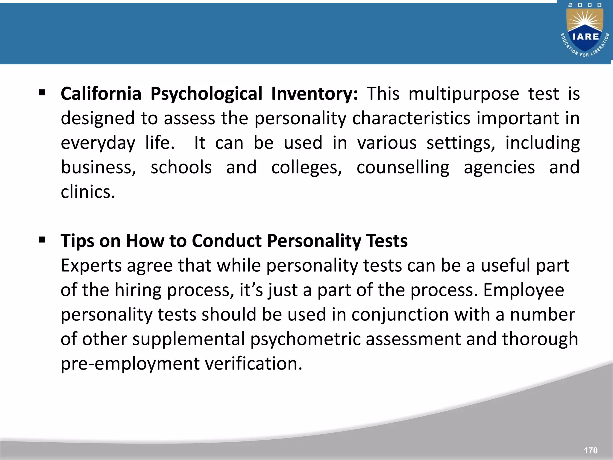 170
 California Psychological Inventory: This multipurpose test is
designed to assess the personality characteristics important in
everyday life. It can be used in various settings, including
business, schools and colleges, counselling agencies and
clinics.
 Tips on How to Conduct Personality Tests
Experts agree that while personality tests can be a useful part
of the hiring process, it’s just a part of the process. Employee
personality tests should be used in conjunction with a number
of other supplemental psychometric assessment and thorough
pre-employment verification.
 