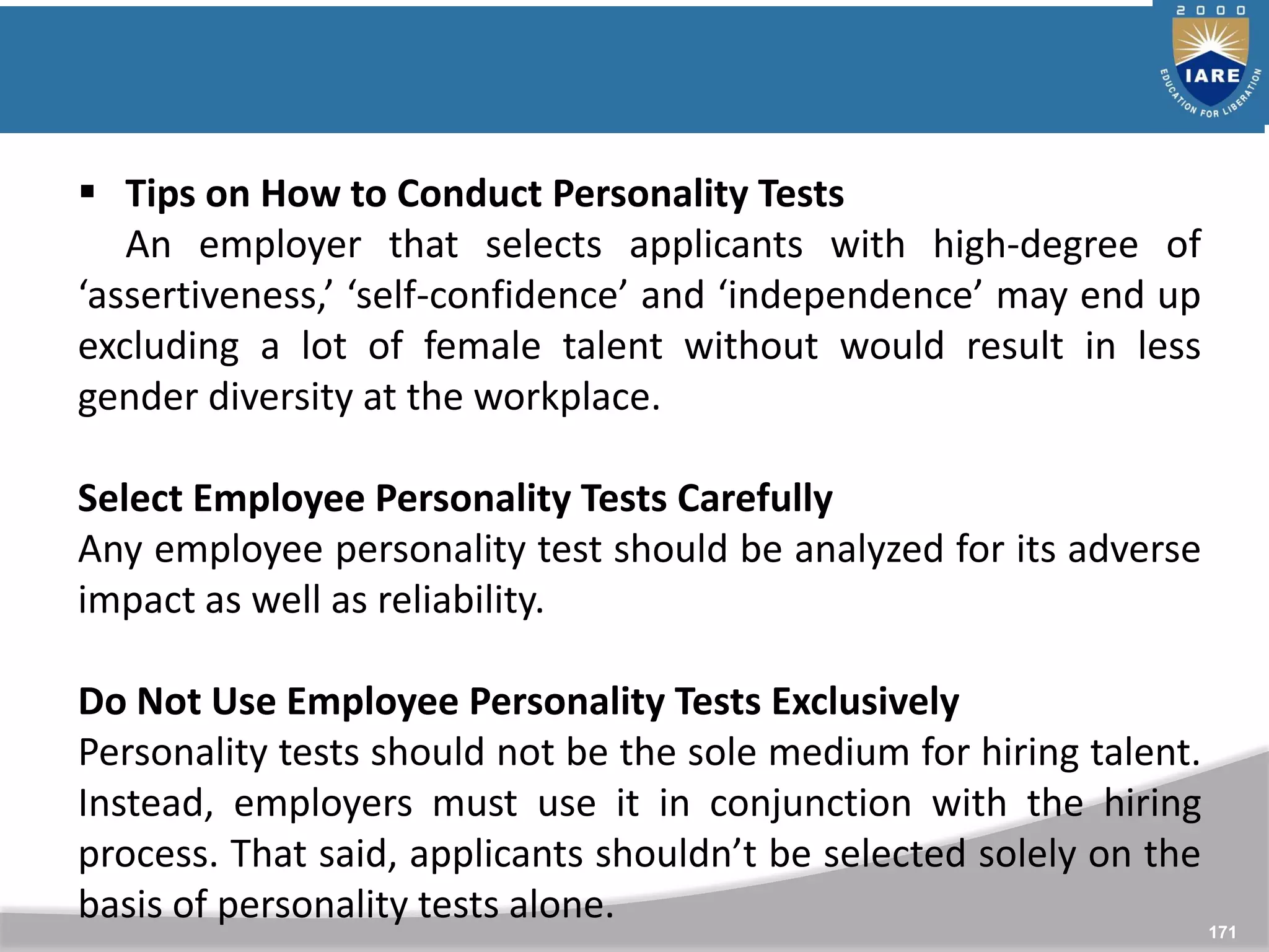 171
 Tips on How to Conduct Personality Tests
An employer that selects applicants with high-degree of
‘assertiveness,’ ‘self-confidence’ and ‘independence’ may end up
excluding a lot of female talent without would result in less
gender diversity at the workplace.
Select Employee Personality Tests Carefully
Any employee personality test should be analyzed for its adverse
impact as well as reliability.
Do Not Use Employee Personality Tests Exclusively
Personality tests should not be the sole medium for hiring talent.
Instead, employers must use it in conjunction with the hiring
process. That said, applicants shouldn’t be selected solely on the
basis of personality tests alone.
 