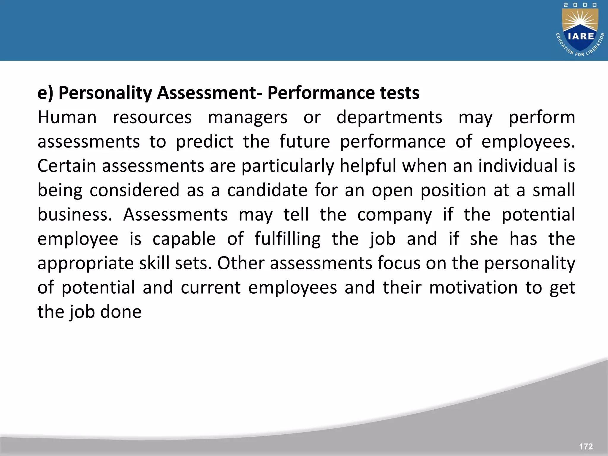 172
e) Personality Assessment- Performance tests
Human resources managers or departments may perform
assessments to predict the future performance of employees.
Certain assessments are particularly helpful when an individual is
being considered as a candidate for an open position at a small
business. Assessments may tell the company if the potential
employee is capable of fulfilling the job and if she has the
appropriate skill sets. Other assessments focus on the personality
of potential and current employees and their motivation to get
the job done
 